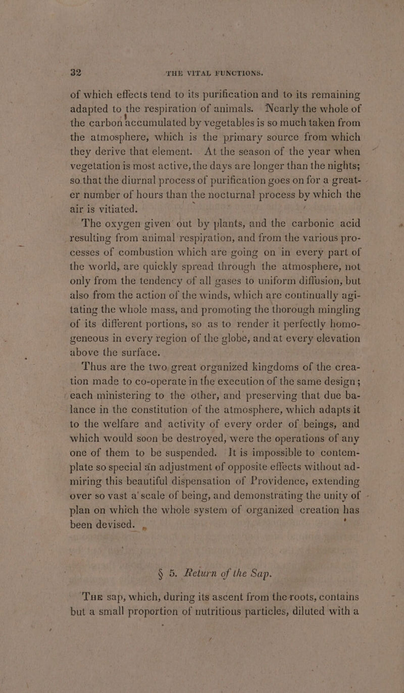 of which effects tend to its purification and to its remaining adapted to the respiration of animals. ‘Nearly the whole of the carbon accumulated by vegetables is so much taken from the atmosphere, which is the primary source from which they derive that element. . At the season of the year when vegetation is most active, the days are longer than the nights; er number of hours than the nocturnal process by which the air is vitiated. ; . The oxygen given’ out by plants, and the carbonic acid resulting from animal respiration, and from the various pro- cesses of combustion which are going on in every part of the world, are quickly spread through the atmosphere, not only from the tendency of all gases to uniform diffusion, but also from the action of the winds, which are continually agi- tating the whole mass, and promoting the thorough mingling of its different portions, so as to render it perfectly homo- geneous in every region of the globe, and at every elevation above the surface. Thus are the two great organized kingdoms of the crea- tion made to co-operate in the execution of the same design; each ministering to the other, and preserving that due ba- lance in the constitution of the atmosphere, which adapts it to the welfare and activity of every order of beings, and which would soon be destroyed, were the operations of any one of them to be suspended. It is impossible to contem- plate so special an adjustment of opposite effects without ad- miring this beautiful dispensation of Providence, extending over so vast a'scale of being, and demonstrating the unity of plan on which the whole system of organized creation has been devised. ,, : § 5. Return of the Sap. Tue sap, which, during its ascent from the roots, contains but a small proportion of nutritious particles, diluted with a