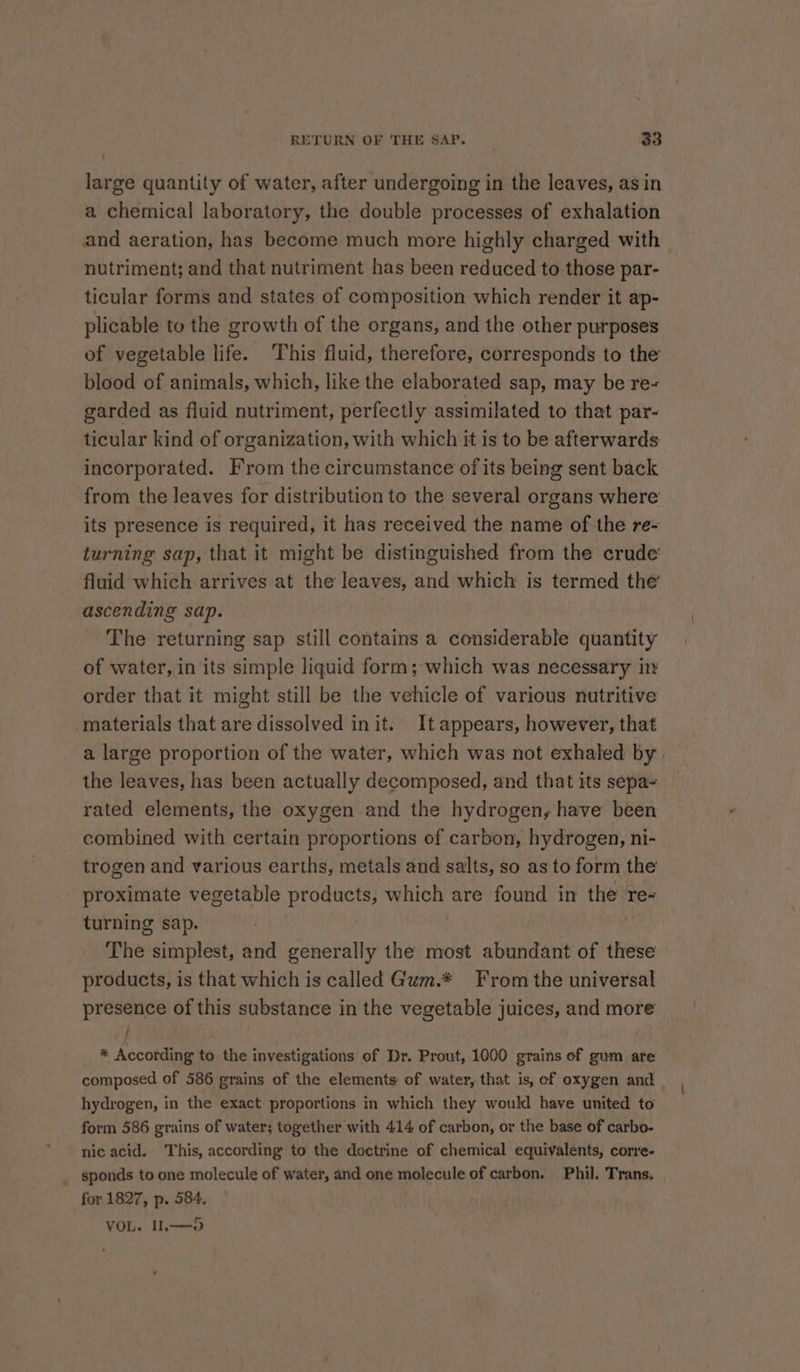 large quantity of water, after undergoing in the leaves, as in a chemical laboratory, the double processes of exhalation and aeration, has become much more highly charged with nutriment; and that nutriment has been reduced to those par- ticular forms and states of composition which render it ap- plicable to the growth of the organs, and the other purposes of vegetable life. This fluid, therefore, corresponds to the blood of animals, which, like the elaborated sap, may be re- garded as fluid nutriment, perfectly assimilated to that par- ticular kind of organization, with which it is to be afterwards incorporated. From the circumstance of its being sent back from the leaves for distribution to the several organs where its presence is required, it has received the name of the re- turning sap, that it might be distinguished from the crude’ fluid which arrives at the leaves, and which is termed the’ ascending sap. The returning sap still contains a considerable quantity of water, in its simple liquid form; which was necessary in order that it might still be the vehicle of various nutritive materials that are dissolved init. It appears, however, that a large proportion of the water, which was not exhaled by | the leaves, has been actually decomposed, and that its sepa- rated elements, the oxygen and the hydrogen, have been combined with certain proportions of carbon, hydrogen, ni- trogen and various earths, metals and salts, so as to form the proximate vegetable products, which are found in the re- turning sap. The simplest, and generally the most abundant of these products, is that which is called Gum.* From the universal presence of this substance in the vegetable juices, and more / * According to the investigations of Dr. Prout, 1000 grains of gum are composed of 586 grains of the elements of water, that is, of oxygen and hydrogen, in the exact proportions in which they would have united to form 586 grains of water; together with 414 of carbon, or the base of carbo- nic acid. This, according to the doctrine of chemical equivalents, corre- sponds to one molecule of water, and one molecule of carbon. Phil. Trans, for 1827, p. 584, VOL. IL—-o