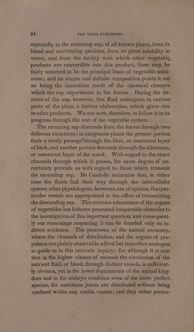 especially in the returning sap, of all known plants, from its bland and unirritating qualities, from its great solubility in water, and from the facility with which other vegetable products are convertible into this product, Gum may be fairly assumed to be the principal basis of vegetable nutri- ment; and its simple and definite composition points it out as being the immediate result of the chemical changes which the sap experiences in the leaves. During the de- scent of the sap, however, this fluid undergoes, in various parts of the plant, a farther elaboration, which gives rise to other products. We are now, therefore, to follow it in its progress through the rest of the vegetable system. The returning sap descends from the leaves through two different structures: in exogenous plants the greater portion finds a ready passagethrough the liber, or innermost layer of bark, and another portion descends through the alburnum, er outermost layer of the wood. With regard to the exact channels through which it passes, the same degree of un- certainty prevails as with regard to those which transmit the ascending sap. De Candolle maintains that, in either case the fluids find their way through the intercellular spaces: other physiologists, however, are of opinion, that par- ticular vessels are appropriated to the oflice of transmitting the descending sap. The extreme minuteness of the organs of vegetables has hitherto presented insuperable obstacles to the investigation of this important question; and consequent- ly our reasonings respecting it can be founded only on in- direct evidence. The processes of the animal economy, where the channels of distribution, and the organs of pro- pulsion are plainly observable, afford but imperfect analogies to guide us in this intricate inquiry; for although it is true that in the higher classes of animals the circulation of the nutrient fluid, or blood, through distinct vessels, is sufficient- ly obvious, yet in the lower departments of the animal king- dom and in the embryo condition even of the more perfect species, the nutritious juices are distributed without being confined within any visible vessels; and they either perme-