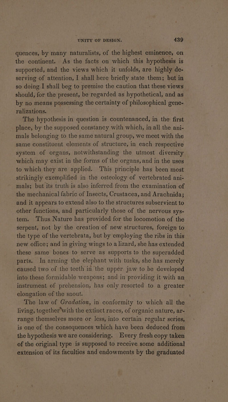 quences, by many naturalists, of the highest eminence, on the continent. As the facts on which this hypothesis is supported, and the views which it unfolds, are highly de- serving of attention, I shall here briefly state them; but in so doing I shall beg to premise the caution that these views should, for the present, be regarded as hypothetical, and as by no means possessing the certainty of philosophical gene- ralizations. . The hypothesis in question is countenanced, in the: first place, by the supposed constancy with which, in all the ani- mals belonging to the same natural group, we meet with the same constituent elements of structure, in each respective system of organs, notwithstanding the utmost diversity which may exist in the forms of the organs, and in the uses to which they are applied. ‘This principle has been most strikingly exemplified in the osteology of vertebrated ani- mals; but its truth is also inferred from the examination of the mechanical fabric of Insects, Crustacea, and Arachnida; and it appears to extend also to the structures subservient to other functions, and particularly those of the nervous sys- tem. ‘Thus Nature has provided for the locomotion of the serpent, not by the creation of new structures, foreign to the type of the vertebrata, but by employing the ribs in this new office; and in giving wings to a lizard, she has extended these same bones to serve as supports to the superadded parts. In arming the elephant with tusks, she has merely caused two of the teeth in the upper jaw to be developed into these formidable weapons; and in providing it with an instrument of prehension, has only resorted to a greater elongation of the snout. The law of Gradation, in conformity to which all the living, together*with the extinct races, of organic nature, ar- range themselves more or less, into certain regular series, is one of the consequences which have been deduced from the hypothesis we are considering. Every fresh copy taken of the original type is supposed to receive some additional extension of its faculties and endowments by the graduated