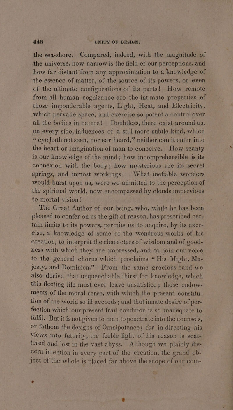 the sea-shore. Compared, indeed, with the magnitude of the universe, how narrow is the field of our perceptions, and how far distant from any approximation to a knowledge of the essence of matter, of the source of its powers, or even of the ultimate configurations of its parts! How remote from all human cognizance are the intimate properties of those imponderable agents, Light, Heat, and Electricity, which pervade space, and exercise so potent a control over all the bodies in nature! Doubtless, there exist around us, on every side, influences of a still more subtle kind, which ** eye hath not seen, nor ear heard,” neither can it enter into the heart or imagination of man to conceive. How scanty is our knowledge of the mind; how incomprehensible is its connexion with the body; how mysterious are its secret springs, and inmost workings! What ineflable wonders would burst upon us, were we admitted to the perception of the spiritual world, now encompassed by clouds impervious to mortal vision! The Great Author of our being, who, while he has been pleased to confer on us the gift of reason, has prescribed cer- tain limits to its powers, permits us to acquire, by its exer- cise, a knowledge of some of the wondrous works of his creation, to interpret the characters of wisdom and of good- ness with which they are impressed, and to join our voice to the general chorus which proclaims “ His Might, Ma-. jesty, and Dominion.” From the same gracious hand we also derive that unquenchable thirst for knowledge, which this fleeting life must ever leave unsatisfied; those endow- ments of the moral sense, with which the present constitu- tion of the world so ill accords; and that innate desire of per- fection which our present frail condition is so inadequate to fulfil. But it isnot given to man to penetrate into the counsels, or fathom the designs of Omnipotence; for in directing his views into futurity, the feeble light of his reason is scat- tered and lost in the vast abyss. Although we plainly dis-, cern intention in every part of the creation, the grand ob- ject of the whole is placed far above the scope of our com-