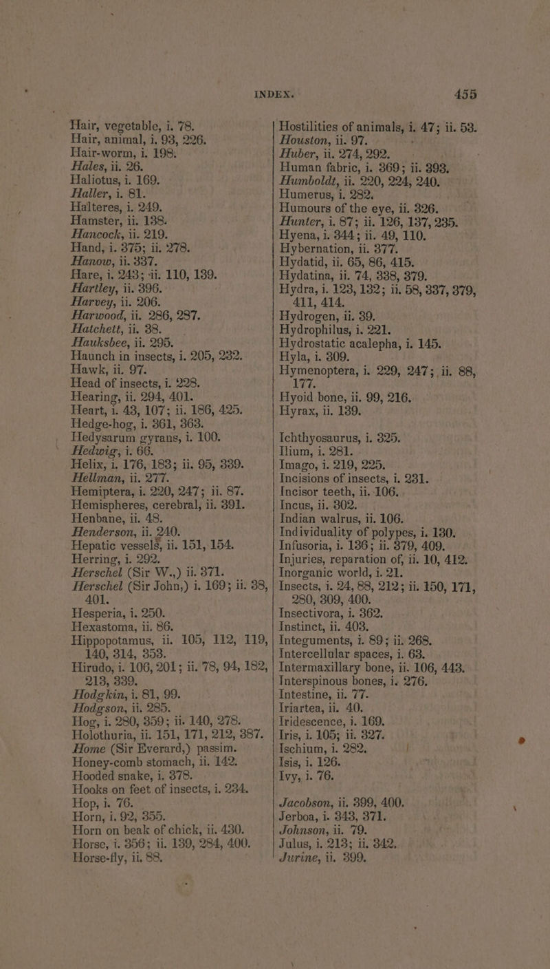 Hair, animal, i, 93, 226. Hair-worm, i. 198: Hales, ii. 26. Haliotus, i. 169. Haller, i. 81. Halteres, i. 249. Hamster, ii. 138. Hancock, ii. 219. Hand, i. 375; ii. 278. Hanow, ii. 337. Hare, i. 248; «ii. 110, 189. Hartley, ii. 396. Harvey, ii. 206. Harwood, ii. 286, 287. Hatchett, ii. 38. Hauksbee, ii. 295. Haunch in insects, i. 205, 2382. Hawk, ii. 97. Head of insects, i. 228. Hearing, ii. 294, 401. Heart, i. 43, 107; ii. 186, 425. Hedge-hog, i. 361, 363. Hedysarum eyrans, i. 100. Hedwig, i. 66. Helix, 1. 176, 183; ii. 95, 389. Hellman, ti. 277. Hemiptera, i. 220, 247; 11. 87. Hemispheres, cerebral, 11. 391. Henbane, ti. 48. Henderson, ti. 240. Hepatic vessels, i ii. 151, 154. Herring, i. 292. Herschel (Sir W..,) i. 371. 401. Hesperia, i. 250. Hexastoma, ii. 86. 140, 314, 353. 213, 339. Hodgkin, i. 81, 99. Hodgson, i ii. 285. Hog, i, 280, 359; i. 140, 278. Holothuria, il. 151, 171, 212, 387. Home (Sir Everard,) passim. Honey-comb stomach, ii. 142. Hooded snake, i. 378. Hooks on feet of insects, i. 234. Hop, i. 76. Horn, i. 92, 355. Horn on beak of chick, ii. 430. Horse, i. 856; ii. 139, 284, 400. Horse-fly, ii, 88. 455 Houston, i ii. 97, Huber, ii. 274; 292. Human fabric, i 369 5 ii. 393. Humboldt, ii. 220, 204, 240. Humerus, i. 282. Humours of the eye, li. 826. Hunter, i. 87; ii. 126, 137, 235. Hyena, i. 344: ii. 49, 110. Hybernation, ay 377. Hydatid, ii. 65, 86, 415. Hydatina, ii. 74, 338, 379. Hydra, i. 128, 1382; 11. 58, 337, 379, 411, 414. Hydrogen, i i. 39. Hydrophilus, i, 221. Hydrostatic acalepha, i. 145. Hyla, i. 309. POE 1, 229, 247; ii. 88, 7h. Hyoid bone, i. 99, 216. Hyrax, ui. 139. Ichthyosaurus, i. 325. Ilium, i. 281. Imago, i. 219, 225. Incisions of insects, i. 231. Incisor teeth, ii. 106. Incus, ii. 802. Indian walrus, ii. 106. Individuality of polypes, i. 180. Infusoria, i. 136; ii. 379, 409. Injuries, reparation of, ii. 10, 412. Inorganic world, i. 21. Insects, i. 24, 88, 212; ii. 150, 171, 280, 309, 400. Insectivora, i 1. 362. Instinct, ii. 403. Intecuments, 1. 89; 11) 268. Intercellular spaces, i. 63. Intermaxillary bone, ii. 106, 443. Tnterspinous bones, i. 276, Intestine, i. 77. Triartea, 11. 40. Iridescence, i. 169. Tris, i. 105; 11. $27. Ischium, 1. 282, | Isis, 1. 126. Ivy, 1. 76. Jacobson, ii. 899, 400. Jerboa, i. 343, 371. Johnson, ii. 79. Julus, i. 213; ii, 342, Jurine, i. 399.