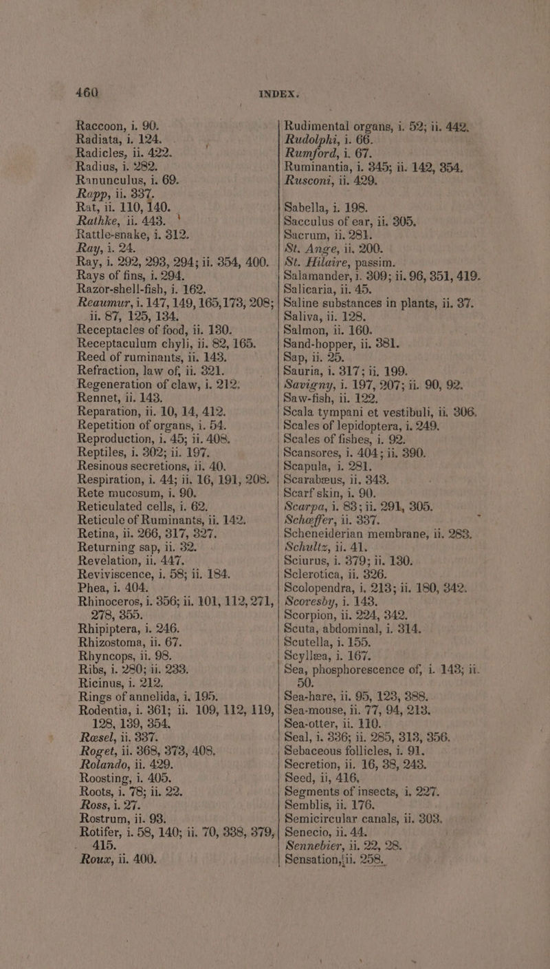 Raccoon, i. 90. Radiata, i. 124. Radicles, ii. 422. Radius, i. 282. Ranunculus, i. 69. Rapp, ii. re Rat, 11. 110, 140 Rathke, ii. 443. | Rattle-snake, i. 312. Ray, i. 24. Ray, i. 292, 298, 294; ii. 854, 400. Rays of fins, 1. 294, Razor-shell-fish, i. 162. 1. 87, 125, 134. Receptacles of food, ii. 180. Receptaculum chyli, ii. 82, 165. Reed of ruminants, ii. 143. Refraction, law of, ii. 321. Regeneration of claw, i. 212, Rennet, ii. 143. Reparation, ii. 10, 14, 412. Repetition of organs, i. 54. Reproduction, i. 45; ii. 408. Reptiles, 1. 302; 11. 197. Resinous secretions, ii. 40. Respiration, i. 44; ii. 16, 191, 208. Rete mucosum, i. 90. Reticulated cells, i. 62. Reticule of Ruminants, ii. 142. Retina, ii. 266, 317, 327. Returning sap, il. 32. Revelation, il, 447, Reviviscence, i. 58; ii. 184. Phea, 1. 404. 278, 355. Rhipiptera, i. 246. Rhizostoma, 11. 67. Rhyncops, ii. 98. Ribs, i. 280; 11. 233. Ricinus, 1. 212. Rings of annelida, i, 195. 128, 139, 354. Resel, 11. 337. Roget, ii. 368, 373, 408. Roiando, ii. 429. Roosting, i. 405. Roots, i. 78; ii. 22. Ross, i. 27. Rostrum, ii. 98. . 415. Rouz, ii. 400. Ruginientel organs, 1. 52; 11. 442, Rudolphi, i. 66. Rumford, i. 67. Ruminantia, i. 345; ii. 142, 354. Rusconi, ii. 429. Sabella, 1. 198. Sacculus of ear, ii, 305, Sacrum, ii. 281. St. Ange, ii, 200. St. Hilaire, passim. Salamander, 1. 309; ii. 96, 351, 419. Saliearia, ii. 45. Saline substances in plants, ii. 37. Saliva, ii. 128. Salmon, ii. 160. Sand-hopper, ii. 881. Sap, ii. 20. Sauria, 1. 317; 11. 199. Savigny, i. 197, 207; ii. 90, 92. Saw-fish, ii. 122, Scala tympani et vestibuli, ii. 306. Scales of lepidoptera, i. 249. | Scales of fishes, i. 92. | Scansores, i i 404: i. 390. | Scapula, 1; 28%; Scarabeeus, 11. 343. Scarf skin, i. 90. Scarpa, 1. 83; ii. 291, 305. Scheffer, ii. 337, Scheneiderian membrane, ii. 283. Schultz, 11. 41. Sciurus, i. 879; ii. 130. Sclerotica, ii. 326. Scolopendra, i, 218; ii. 180, 342. Scoresby, i. 143. Scorpion, ii. 224, 342. Scuta, abdominal, i. 314. Scutella, i. 155. Scyllea, i. 167. Sea, phosphorescence of, i. 143; ii. 50, Sea-hare, ii. 95, 123, 388... Sea-mouse, ii. 77, 94, 213. Sea-otter, ii. 210. Seal, 1, 336; i1. 285, 313, 356. Sebaceous follicles, i. 91. Secretion, ii. 16, 38, 248. Seed, ii, 416, Segments of insects, i, 227. Semblis, ii. 176. Semicircular canals, ii. 303, Senecio, ii. 44. Sennebier, ii. 22, 28. Sensation,{u. 258,