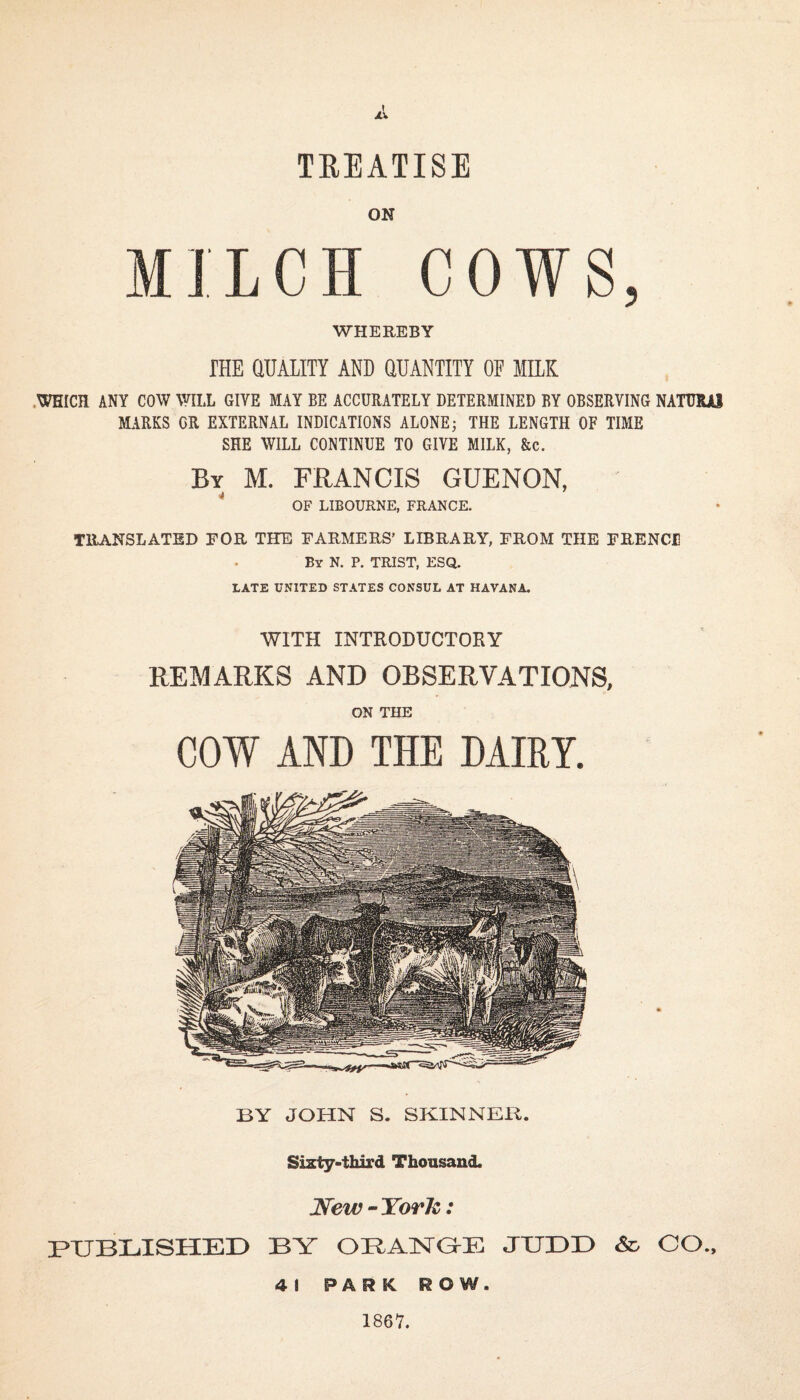 A TREATISE ON LCH COW WHEREBY THE QUALITY AND QUANTITY OF MILK WHICH ANY COW WILL GIVE MAY BE ACCURATELY DETERMINED BY OBSERVING NATURAJ MARKS OR EXTERNAL INDICATIONS ALONE; THE LENGTH OF TIME SHE WILL CONTINUE TO GIVE MILK, &c. By M. FRANCIS GUENON, OF LIBOURNE, FRANCE. TRANSLATED EOR THE FARMERS’ LIBRARY, FROM THE FRENCH By N. P. TRIST, ESQ. LATE UNITED STATES CONSUL AT HAVANA. WITH INTRODUCTORY REMARKS AND OBSERVATIONS, ON THE COW AND THE DAIRY. BY JOHN S. SKINNER. Sixty-third Thousand. New -York: PUBLISHED BY ORANGE JUDD & CO., 41 PARK ROW. 1867.