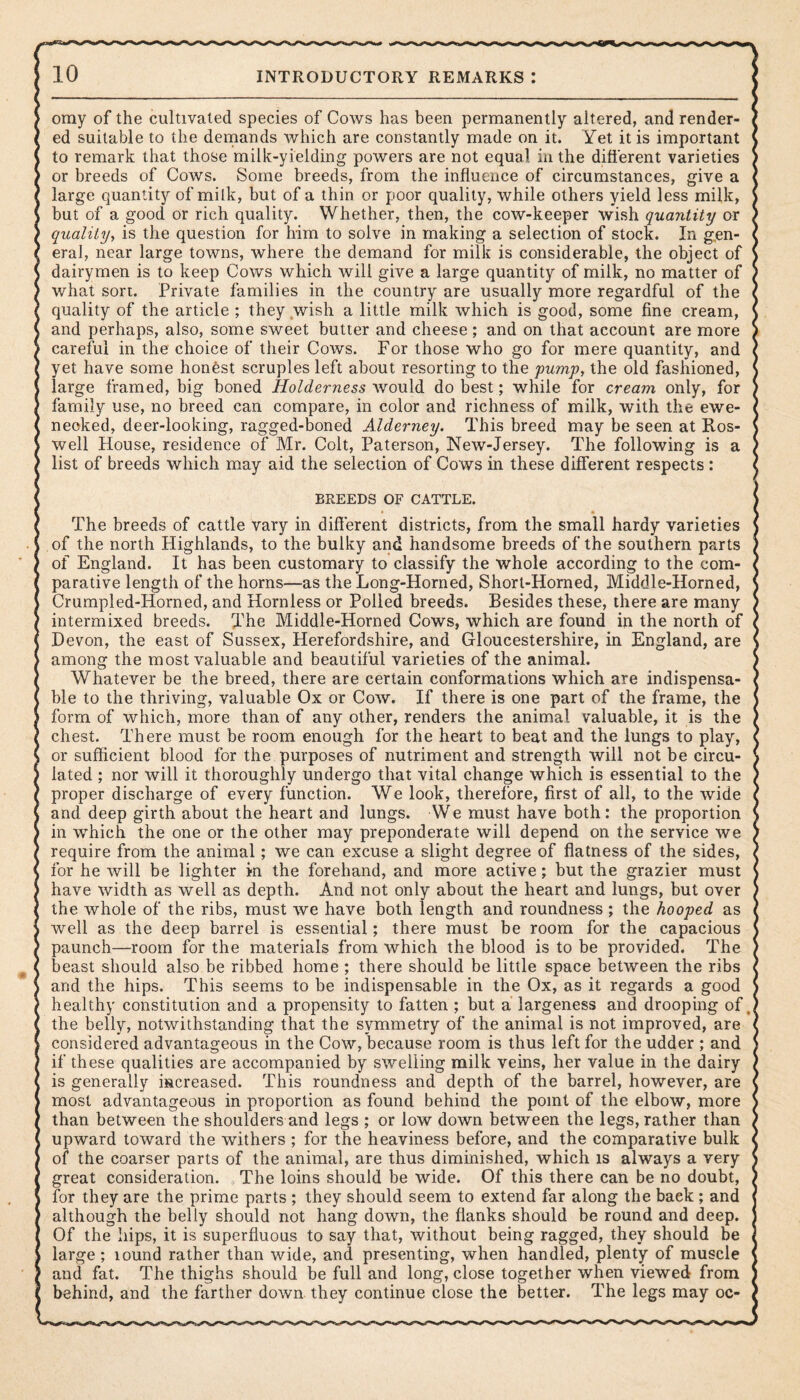 omy of the cultivated species of Cows has been permanently altered, and render¬ ed suitable to the demands which are constantly made on it. Yet it is important to remark that those milk-yielding powers are not equal in the different varieties or breeds of Cows. Some breeds, from the influence of circumstances, give a large quantity of milk, but of a thin or poor quality, while others yield less milk, but of a good or rich quality. Whether, then, the cow-keeper wish quantity or quality, is the question for him to solve in making a selection of stock. In gen¬ eral, near large towns, where the demand for milk is considerable, the object of dairymen is to keep Cows which will give a large quantity of milk, no matter of what sort. Private families in the country are usually more regardful of the quality of the article ; they wish a little milk which is good, some fine cream, and perhaps, also, some sweet butter and cheese; and on that account are more careful in the choice of their Cows. For those who go for mere quantity, and yet have some honest scruples left about resorting to the pump, the old fashioned, large framed, big boned Holderness would do best; while for cream only, for family use, no breed can compare, in color and richness of milk, with the ewe- necked, deer-looking, ragged-boned Alderney. This breed may be seen at Ros¬ well House, residence of Mr. Colt, Paterson, New-Jersey. The following is a list of breeds which may aid the selection of Cows in these different respects : BREEDS OF CATTLE. The breeds of cattle vary in different districts, from the small hardy varieties of the north Highlands, to the bulky and handsome breeds of the southern parts of England. It has been customary to classify the whole according to the com¬ parative length of the horns—as the Long-Horned, Short-Horned, Middle-Horned, Crumpled-Horned, and Hornless or Polled breeds. Besides these, there are many intermixed breeds. The Middle-Horned Cows, which are found in the north of Devon, the east of Sussex, Herefordshire, and Gloucestershire, in England, are among the most valuable and beautiful varieties of the animal. Whatever be the breed, there are certain conformations which are indispensa¬ ble to the thriving, valuable Ox or Cow. If there is one part of the frame, the form of which, more than of any other, renders the animal valuable, it is the chest. There must be room enough for the heart to beat and the lungs to play, or sufficient blood for the purposes of nutriment and strength will not be circu¬ lated ; nor will it thoroughly undergo that vital change which is essential to the proper discharge of every function. We look, therefore, first of all, to the wide and deep girth about the heart and lungs. We must have both: the proportion in which the one or the other may preponderate will depend on the service we require from the animal; we can excuse a slight degree of flatness of the sides, for he will be lighter in the forehand, and more active; but the grazier must have width as well as depth. And not only about the heart and lungs, but over the whole of the ribs, must we have both length and roundness ; the hooped as well as the deep barrel is essential; there must be room for the capacious paunch—room for the materials from which the blood is to be provided. The beast should also be ribbed home ; there should be little space between the ribs and the hips. This seems to be indispensable in the Ox, as it regards a good healthy constitution and a propensity to fatten ; but a largeness and drooping of, the belly, notwithstanding that the symmetry of the animal is not improved, are considered advantageous in the Cow/because room is thus left for the udder ; and if these qualities are accompanied by swelling milk veins, her value in the dairy is generally increased. This roundness and depth of the barrel, however, are most advantageous in proportion as found behind the point of the elbow, more than between the shoulders and legs ; or low down between the legs, rather than upward toward the withers ; for the heaviness before, and the comparative bulk of the coarser parts of the animal, are thus diminished, which is always a very great consideration. The loins should be wide. Of this there can be no doubt, for they are the prime parts ; they should seem to extend far along the baek; and although the belly should not hang down, the flanks should be round and deep. Of the hips, it is superfluous to say that, without being ragged, they should be large ; lound rather than wide, and presenting, when handled, plenty of muscle and fat. The thighs should be full and long, close together when viewed from behind, and the farther down they continue close the better. The legs may oc-