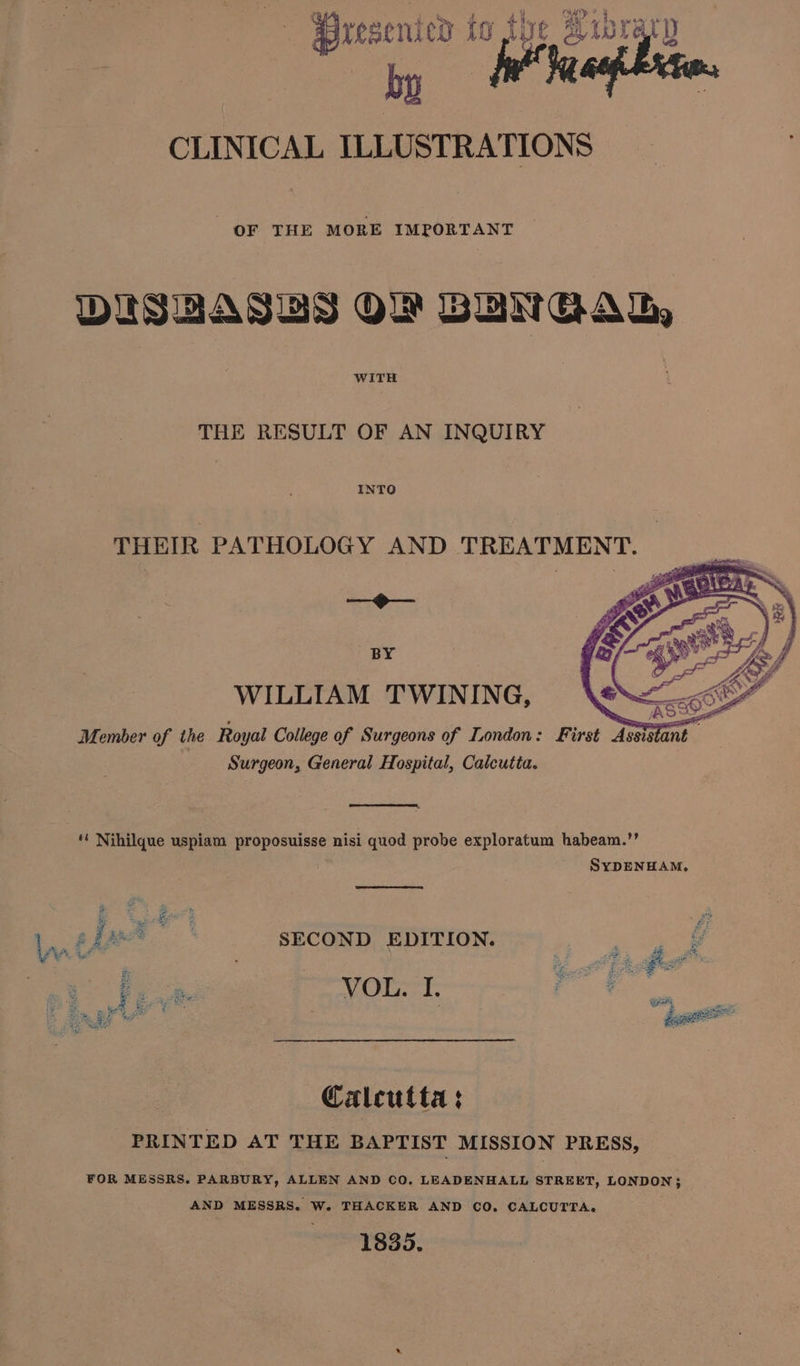 Th ie ye Aub e CLINICAL as OF THE MORE IMPORTANT DISBASBS OF BUNGAL WITH THE RESULT OF AN INQUIRY INTO THEIR PATHOLOGY AND TREATMENT. = H— BY WILLIAM TWINING, Member of the Royal College of Surgeons of London: First Assistant. Surgeon, General Hospital, Calcutta. ‘' Nihilque uspiam proposuisse nisi quod probe exploratum habeam.”’ SYDENHAM. em SECOND EDITION. ad & fee VOL. I. fc: 2 Ms Re ar: i ‘wn see Calcutta : PRINTED AT THE BAPTIST MISSION PRESS, FOR MESSRS. PARBURY, ALLEN AND CO. LEADENHALL STREET, LONDON}; AND MESSRS. W. THACKER AND CO, CALCUTTA. 1835.
