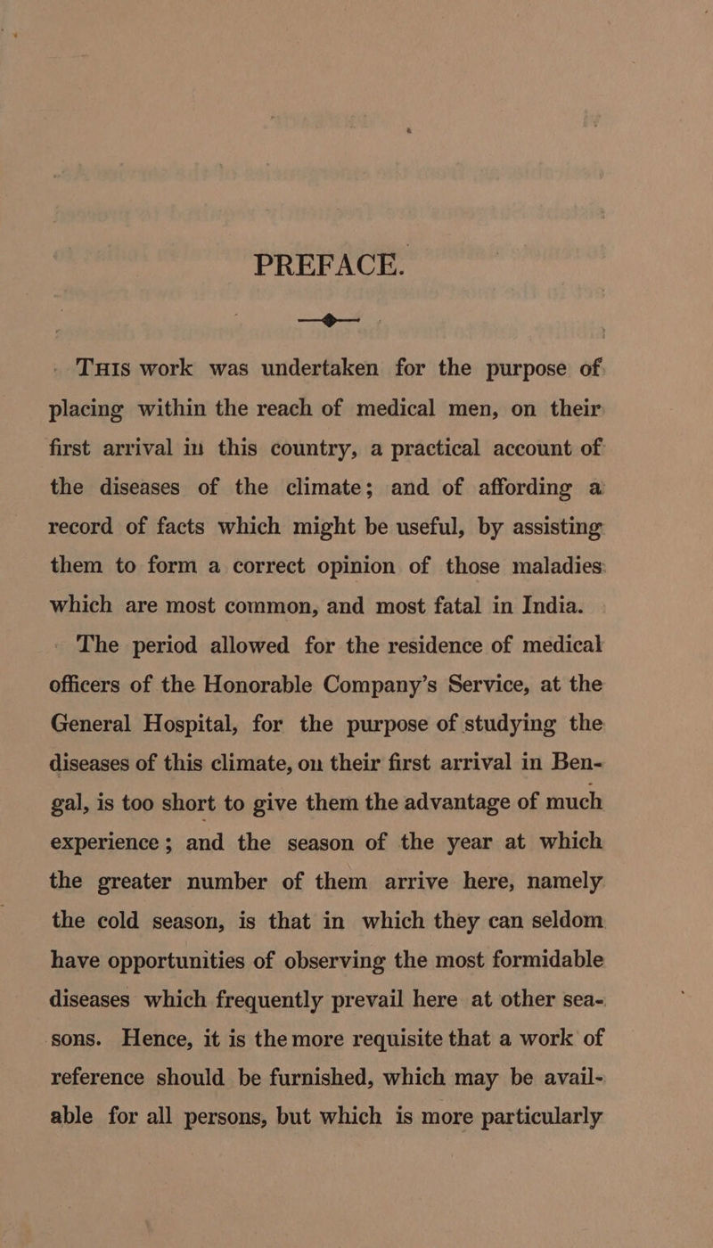 PREFACE. mE. nant | - Tuts work was undertaken for the purpose of placing within the reach of medical men, on their first arrival in this country, a practical account of the diseases of the climate; and of affording a record of facts which might be useful, by assisting them to form a correct opinion of those maladies: which are most common, and most fatal in India. - The period allowed for the residence of medical officers of the Honorable Company’s Service, at the General Hospital, for the purpose of studying the diseases of this climate, on their first arrival in Ben- gal, is too short to give them the advantage of much experience ; and the season of the year at which the greater number of them arrive here, namely the cold season, is that in which they can seldom have opportunities of observing the most formidable diseases which frequently prevail here at other sea- sons. Hence, it is the more requisite that a worl: of reference should be furnished, which may be avail- able for all persons, but which is more particularly