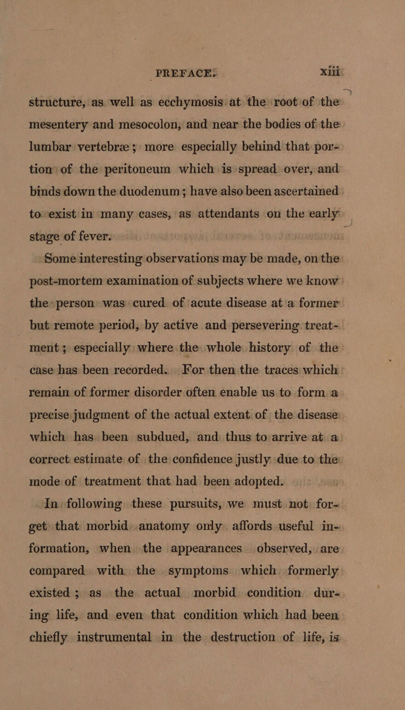 structure, as. well as ecchymosis at the root of the m mesentery and mesocolon, and near the bodies of the lumbar vertebrz; more especially behind that por= tion’ of the peritoneum which is spread over, and binds down the duodenum; have also been ascertained | to-exist in many cases, as attendants on the early — stage of fever.  Some interesting observations may be made, on the post-mortem examination of subjects where we know } the: person was. cured. of acute disease at a former but remote period, by active and persevering treat-_ ment ; especially where the whole history of the case has been recorded. For then the traces which remain of former disorder often enable us to form a precise judgment of the actual extent. of the disease: which has. been subdued, and thus to arrive at a correct estimate of the confidence justly due to the mode of treatment that. had been adopted. : In following these pursuits, we must not, for- get that morbid. anatomy only affords useful in- formation, when the appearances observed, are compared with the symptoms which formerly existed ; as the actual morbid condition dur-. ing life, and even that condition which had been chiefly instrumental in the destruction of life, is