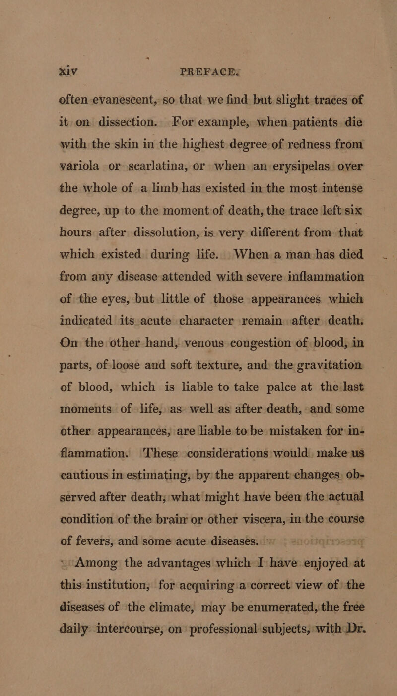 often evanescent, so that we find but slight traces of it on dissection. For example, when patients die with the skin in the highest degree of redness from variola or scarlatina, or when an erysipelas over the whole of a limb has existed in the most imtense degree, up to the moment of death, the trace left:six hours after dissolution, is very different from that which existed during life. When a man has died from any disease attended with severe inflammation of the eyes, but little of those appearances which indicated its acute character remain after death. On the other hand, venous congestion of blood, in parts, of loose and soft texture, and: the gravitation of blood, which is liable to take palce at the last moments of life, as well as after death, and some other appearances, are liable to be mistaken for in- flammation. These considerations would make us cautious in estimating, by the apparent changes, ob- served after death; what might have been the actual condition of the braim or other viscera, in the course of fevers, and some acute diseases. © a97G ~Among the advantages which I have enjoyed at this institution, for acquiring a‘correct view of the diseases of the climate, may be enumerated, the free daily intercourse, on professional subjects, with Dr. —