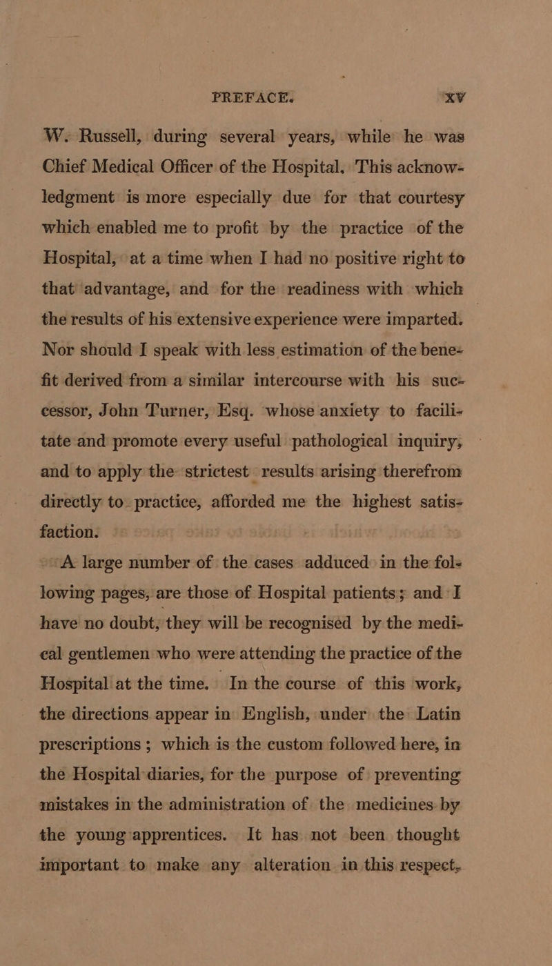 W. Russell, during several years, while he was Chief Medical Officer of the Hospital, This acknow- ledgment is more especially due for that courtesy which enabled me to profit by the practice of the Hospital, at a time when I had no positive right to that advantage, and for the readiness with which the results of his extensive experience were imparted. | Nor should I speak with less estimation of the bene- fit derived from a similar intercourse with his suc- cessor, John Turner, Esq. whose anxiety to facili- tate and promote every useful pathological inquiry, and to apply the strictest results arising therefrom directly to. practice, afforded me the highest satis- faction. ~~ A large number of the cases adduced in the fols lowing pages, are those of Hospital patients; and I have no doubt, they will be recognised by the medi- eal gentlemen who were attending the practice of the Hospital at the time. In the course of this work, the directions appear in English, under the Latin prescriptions ; which is the custom followed here, in the Hospital diaries, for the purpose of preventing mistakes in the administration of the medicines: by the young apprentices. It has not been thought mportant to make any alteration in this respect,