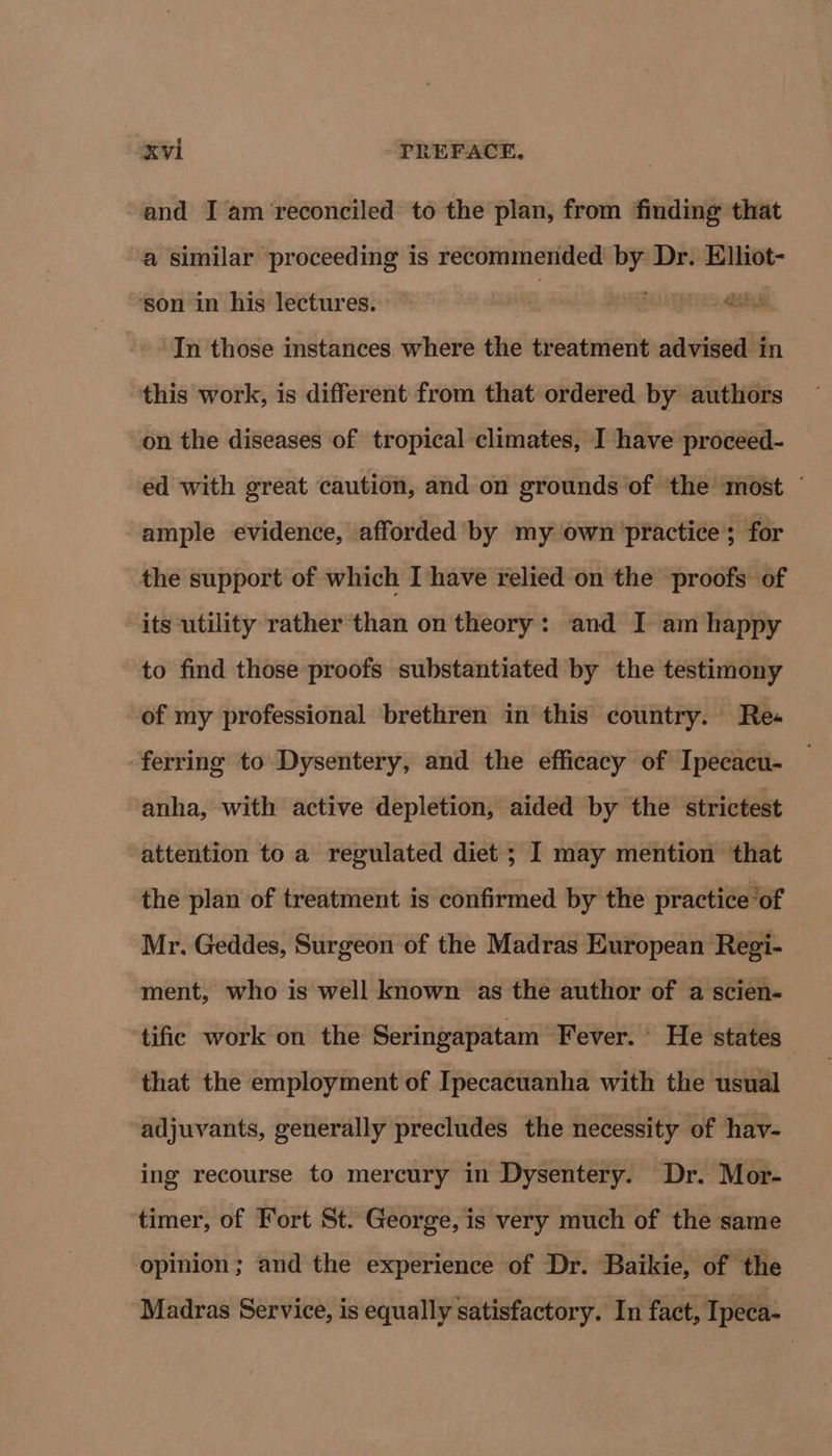and I am reconciled to the plan, from finding that a similar proceeding is recommended by Dr. Elliot- ‘son in his lectures. se iTS a In those instances. where the treatment advised in this work, is different from that ordered by authors on the diseases of tropical climates, I have proceed- ed with great caution, and on grounds of the most © ample evidence, afforded by my own practice; for the support of which I have relied on the proofs of its utility rather than on theory: and I am happy to find those proofs substantiated by the testimony of my professional brethren in this country. Res -ferring to Dysentery, and the efficacy of Ipecacu- anha, with active depletion, aided by the strictest attention to a regulated diet ; I may mention that the plan of treatment is confirmed by the practice of Mr. Geddes, Surgeon of the Madras European Regi- ment, who is well known as the author of a scien- tific work on the Seringapatam Fever. He states that the employment of Ipecacuanha with the usual adjuvants, generally precludes the necessity of hav- ing recourse to mercury in Dysentery. Dr. Mor- timer, of Fort St. George, is very much of the same opinion; and the experience of Dr. Baikie, of the Madras Service, is equally satisfactory. In fact, Ipeca-