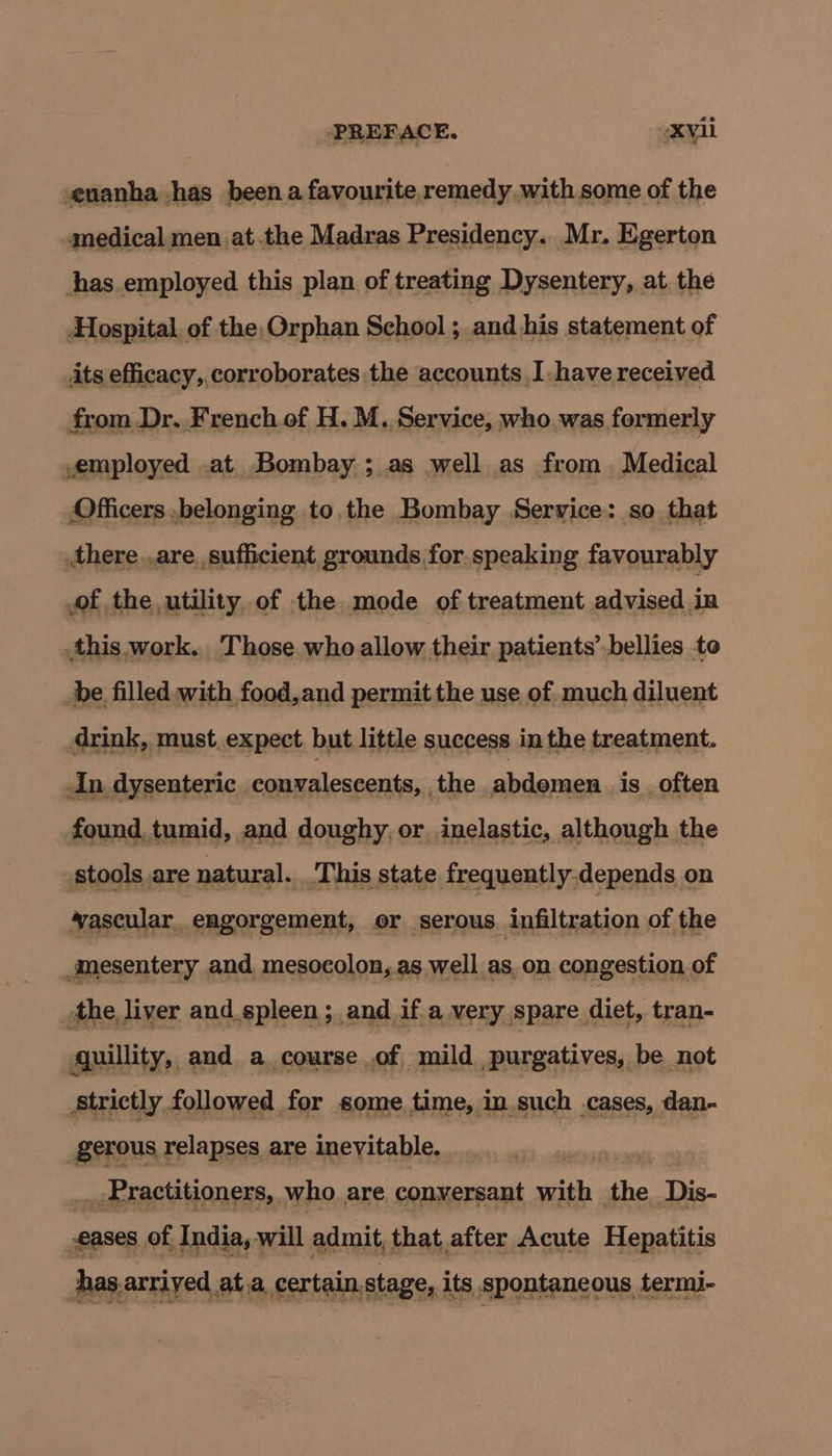 euanha has beena favourite,remedy with some of the medical men at.the Madras Presidency. Mr. Egerton thas.employed this plan of treating Dysentery, at the Hospital, of the, Orphan School ; and his statement of its efficacy, corroborates.the accounts Ihave received from Dr. French of H. M. Service, who. was formerly ,employed .at Bombay ; as well as from. Medical Officers .belonging to,the Bombay Service: so that there.,are sufficient grounds for speaking favourably of the utility. of the mode of treatment advised in this. work. Those who allow, theix patients’ bellies to be filled with food,and permit the use of much diluent drink, must expect. but little success in the treatment. An, dysenteric convalescents, the abdemen. is often found. tumid, and doughy, or inelastic, although the stools are natural. ‘This state frequently-depends on vascular. engorgement, or. serous infiltration of the mesentery and mesocolon, as well as. on congestion of dhe? liver and.spleen ; and if a eT apare, diet, -tran- strictly followed na some, ra aE ages gerous relapses are inevitable. — ,Practitioners, who are, conversant with she. The. eases of India, will admit, that after Acute Hepatitis has arriy ed at a, certain stage, its spontaneous. termi-