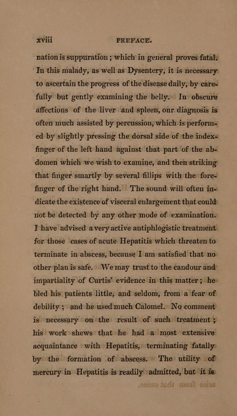 nation is suppuration ; which in general proves fatal: In this malady, as well as Dysentery, it is necessary: to ascertain the progress of the disease daily, by care- | fully ‘but gently examining the belly» In’ obscure affections of the liver and spleen, our diagnosis is often much assisted by percussion, which is perform= ed by slightly pressing the*dorsal side of the index= finger of the left hand against that part of the ab- domen which we wish to examine, and then striking that finger smartly by several fillips with the: fore- finger of the’ right hand. The sound will often in~ dicate the existence of visceral enlargement that could: not be detected by any other mode of examination.: T have advised avery active antiphlogistic treatment. for those cases of acute Hepatitis which threaten to terminate in abscess, because I am satisfied that no: other plan is safe. We may trust to the candour and’ impartiality of Curtis’ evidence in this matter; he» bled his patients little, and seldom, from a fear of debility ; and »he used much Calomel.. No comment is necessary onthe result of such treatment ; his work shews that» he had a most extensive acquaintance with Hepatitis,’ terminating fatally by the formation of abscess. The utility of mercury in Hepatitis is readily ‘admitted, but it Is 59 IG03 Hiei seris