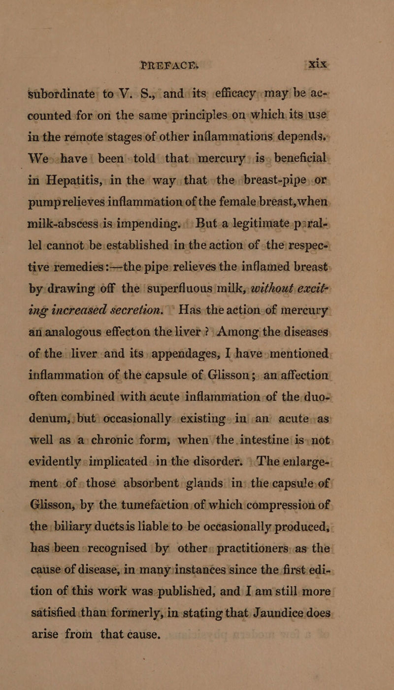 stibordinate: toV. S., and. its efficacy may be ac- counted for on the same’ principles on which, its use in the remote stages of other inflammations depends. We>-have | been told that, mercury is» beneficial. | in Hepatitis, in the way. that. the breast-pipe or pumprelieves inflammation of the female breast,when, milk-abscess:is impending. But-a legitimate paral- lel cannotbe established in the action of the: respec-. tive remedies :—the pipe relieves the inflamed breast. by drawing off the superfluous milk,:wethout excit- ing increased secretion. © Has the actionoof mercury’ an analogous effecton the liver? Among the diseases of the liver and its, appendages, I have mentioned: inflammation of the capsule of. Glisson ;. an affection. often combined with acute inflammation-of the duo- denum,;but occasionally existing» in .an acute.as) well as a:chronic form, when the.intestine is: not: evidently «implicated~.in the disorder. |The enlarge-. ment.of«those absorbent glands in: the capsule:of: Glisson; by the tumefaction of which compression of the biliary ductsis liable tobe occasionally produced; has been «recognised by other: practitioners: as the cause of disease, in many)instances since the first:edi- tion of this work was:published, and I am'still: more satisfied than formerly, in stating that, Jaundice does. arise from that cause.