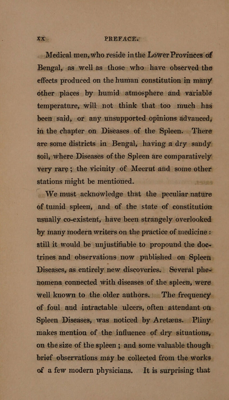 _. Medical men, who reside inthe Lower Provinces’ of Bengal, as well as those: who) have observed the effects produced on the human constitution in many other. places by humid atmosphere and variable temperature, will not. think that too much. has been said, or any unsupported opinions advanced; in the chapter on Diseases. of the Spleen. There are some districts in Bengal, having a dry sandy soil; where Diseases of the Spleen are comparatively very rare; the vicimty of Meerut and some other stations might be mentioned. | We must acknowledge that the peculiar nature of tumid spleen, and of the state of constitution usually co-existent, have been strangely overlooked by many modern writers on the practice of medicine still it would be unjustifiable to. propound the doe= trines and observations now published. on Spleen. Diseases, as entirely new discoveries: Several phe= nomena connected with diseases of the spleen, were well known to the older authors... The frequency. of foul and intractable ulcers, often attendant on Spleen Diseases; was noticed by Aretzus. Pliny. makes mention of the influence of dry -situations, on the size of the spleen ;, and some valuable though. brief observations may be collected from the works of a few modern physicians. It is surprising that