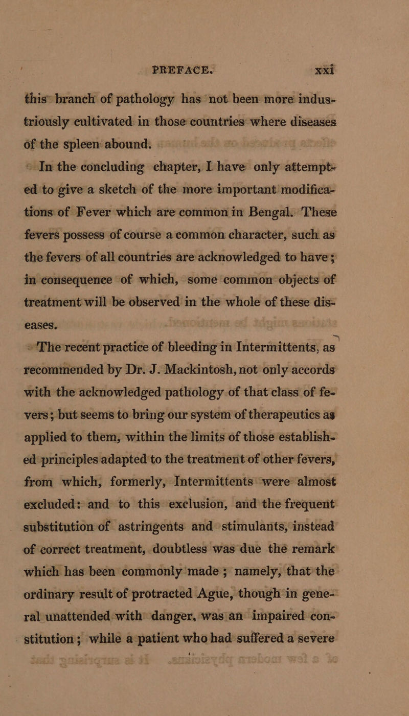 this branch of pathology has not. been: more indus- triously cultivated in those countries: where diseases of the spleen abound. | © In the concluding chapter, I have only attempt- ed to give a sketch of the more important modifica- tions of Fever which are common in Bengal. These fevers possess of course a common character, such as the fevers of all countries are acknowledged to have; in consequence of which, some common objects of treatment will be observed in the whole of these dis- eases, 3 The recent practice of bleeding in Intermittents, as recommended by Dr. J. Mackintosh, not only accords with the acknowledged pathology of that class of fe- vers; but seems to bring our system of therapeutics ag applied to them, within the limits of those establish- ed principles adapted to the treatment of other fevers, from which, formerly, Intermittents “were almost excluded: and to this exclusion, and the frequent substitution of astringents and stimulants, instead of correct treatment, doubtless was due the remark which has been commonly made ; namely, thatthe ordinary result of protracted Ague, though in gene- ral unattended with danger, was an impaired con- stitution; while a:patient who had suffered a severe doa