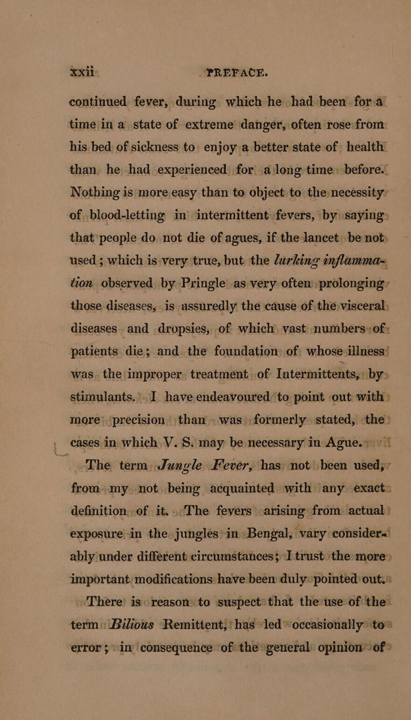 continued. fever, during which he had been for a_ time in a state of extreme danger, often rose from: his bed of sickness to enjoy a better state of health than he had experienced for a long time: before.. Nothing is more easy than to object to the necessity’ of blood-letting in intermittent fevers, by saying: that people do not die of agues, if the lancet be not» used; which is:very true, but the lurking wnflamma= ton observed by Pringle as very often’ prolonging, — those diseases, is assuredly the cause of the visceral) diseases. and dropsies, of which) vast numbers: of: patients die ; ; and the foundation. of whose illness’ was. the improper. treatment. of: Intermittents, by» stimulants. . I. have endeavoured ‘to point out with) more precision | than . was. formerly. stated, the’ , cases in which, V.S. may be necessary in Ague.~ > | a The term, Jungle Fever, has: not been used; ’ from. my not being acquainted with any exact» definition:of it...The fevers arising from: actual’ exposure-in the jungles in Bengal, vary considers’ ably under different circumstances; J trust the: more> important, modifications: have:been duly pointed out.* ‘There is reason to suspect*that the-use of the: term: Bilious Remittent,! has »led “occasionally® to® error 5 in’ consequence ‘of the *general: opinion - of ®