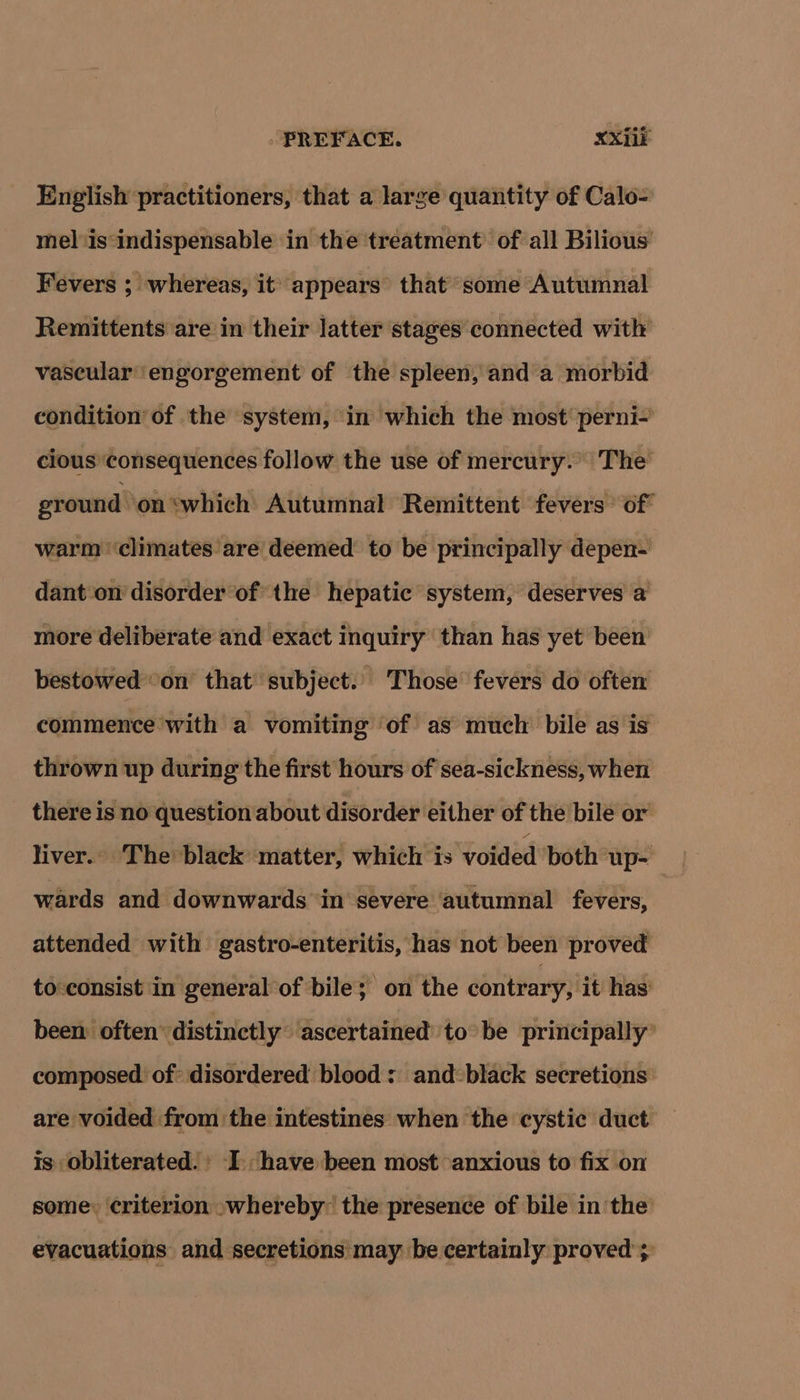English practitioners, that a large quantity of Calo- mel ‘is‘indispensable in the treatment’ of all Bilious Fevers ; whereas, it appears that’ some Autumnal Remittents are in their latter stages connected with vascular ‘engorgement of the spleen, and a morbid condition of the system, in which the most’ perni- cious ‘consequences follow the use of mercury.” The ground on ‘which Autumnal Remittent fevers’ of warm ‘climates are’ deemed to be principally depen- dant on disorder of the hepatic system, deserves a more deliberate and exact inquiry than has yet been bestowed ‘on’ that’ subject.. Those fevers do often commence with a vomiting ‘of as much bile as is thrown up during the first hours of sea-sickness, when there is no question about disorder either of the bile or liver. The black matter, which is voided ‘both up- wards and downwards in severe autumnal fevers, attended with gastro-enteritis, has not been proved to:consist in general of bile; on the contrary; ‘it has: been often” distinctly ‘ascertained’ to’ be principally’ composed of disordered blood : and black secretions’ are voided from the intestines when the cystic duct Is obliterated.’ I. have been most anxious to fix on some: ‘criterion »whereby the presence of bile in the evacuations and secretions may be certainly proved ;