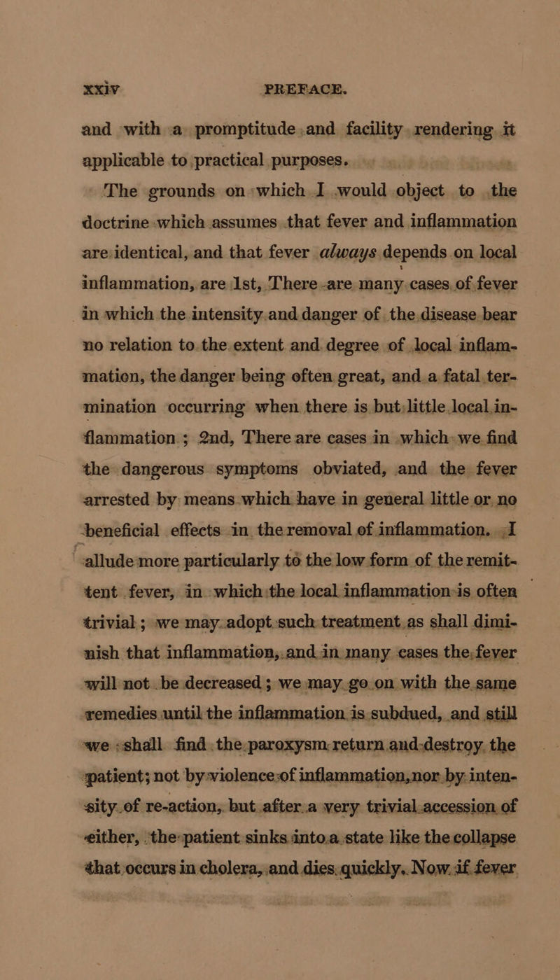 and with a promptitude .and facility rendering it applicable to practical purposes. The grounds on which I .would object to the doctrine which assumes .that fever and inflammation are identical, and that fever always depends .on local inflammation, are 1st, There -are many. cases. of fever _in which the intensity.and danger of the.disease bear no relation to the extent and. degree of .local inflam- mation, the danger being often great, anda fatal .ter- mination occurring when there is but;little local.in- flammation ; 2nd, There are cases in which: we find the dangerous symptoms obviated, and the fever arrested by means. which. have in general little or noe -beneficial effects in the removal of inflammation. I allude: more particularly to the low form of the remit- tent fever, in which:the local. inflammation ds often — trivial ; we may.adoptsuch treatment_as shall dimi- nish that inflammation,.and in many cases the, fever will not .be decreased ; we may.go.on with the same remedies until the inflammation is subdued, and still we «shall find .the.paroxysm.return and:destroy. the patient; not by-violence:of inflammation, nor by. inten- sity.of re-action,. but after.a very trivial.accession. of either, :thepatient sinks into.a.state like the collapse that occurs in cholera, .and dies. quickly,. Now. if fever