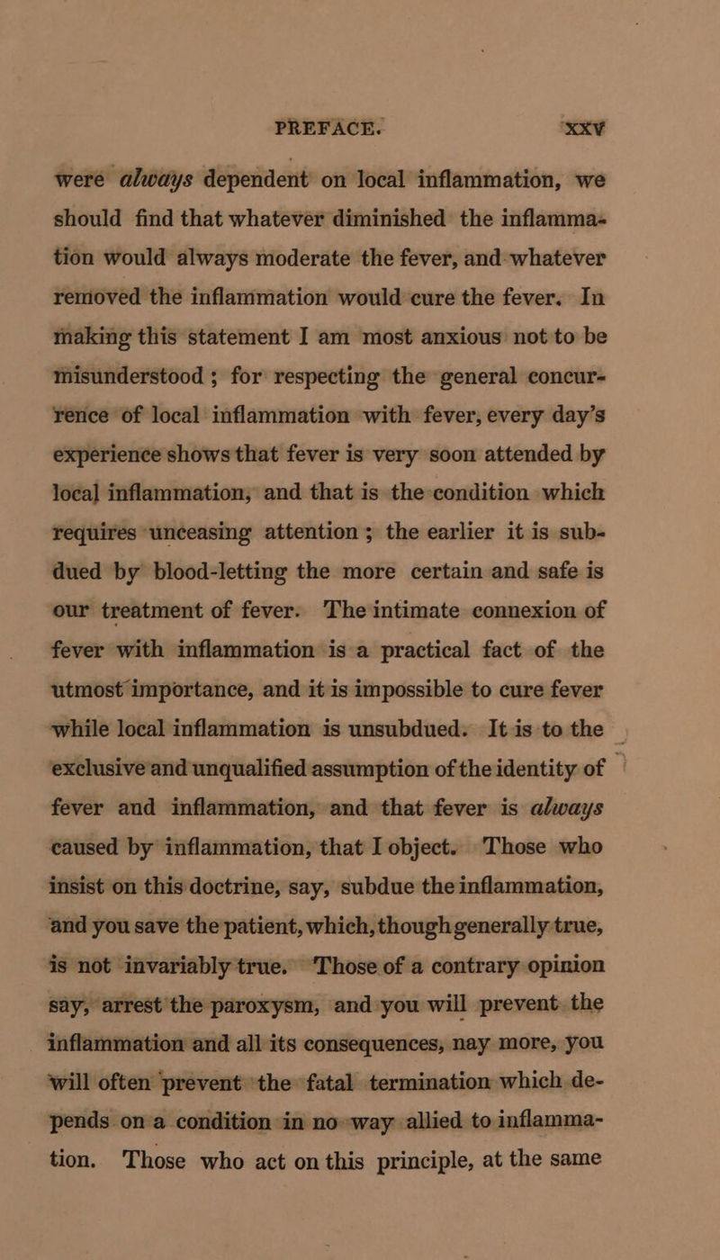 were always dependent on local inflammation, we should find that whatever diminished the inflamma- tion would always moderate the fever, and- whatever removed the inflammation would cure the fever. In making this statement I am most anxious not to be misunderstood ; for respecting the general concur- rence of local inflammation with fever, every day’s experience shows that fever is very soon attended by local inflammation, and that is the condition which requires unceasing attention ; the earlier it is sub- dued by blood-letting the more certain and safe is our treatment of fever. The intimate connexion of fever with inflammation is a practical fact of the utmost importance, and it is impossible to cure fever while local inflammation is unsubdued. It is to the — exclusiveand unqualified assumption of the identity of — fever and inflammation, and that fever is always caused by inflammation, that I object. Those who insist on this doctrine, say, subdue the inflammation, and you save the patient, which, though generally true, is not invariably true. ‘Those of a contrary opinion say, arrest the paroxysm, and you will prevent the - inflammation and all its consequences, nay more, you will often prevent the fatal termination which de- pends on a condition in no way allied to inflamma- tion. Those who act on this principle, at the same