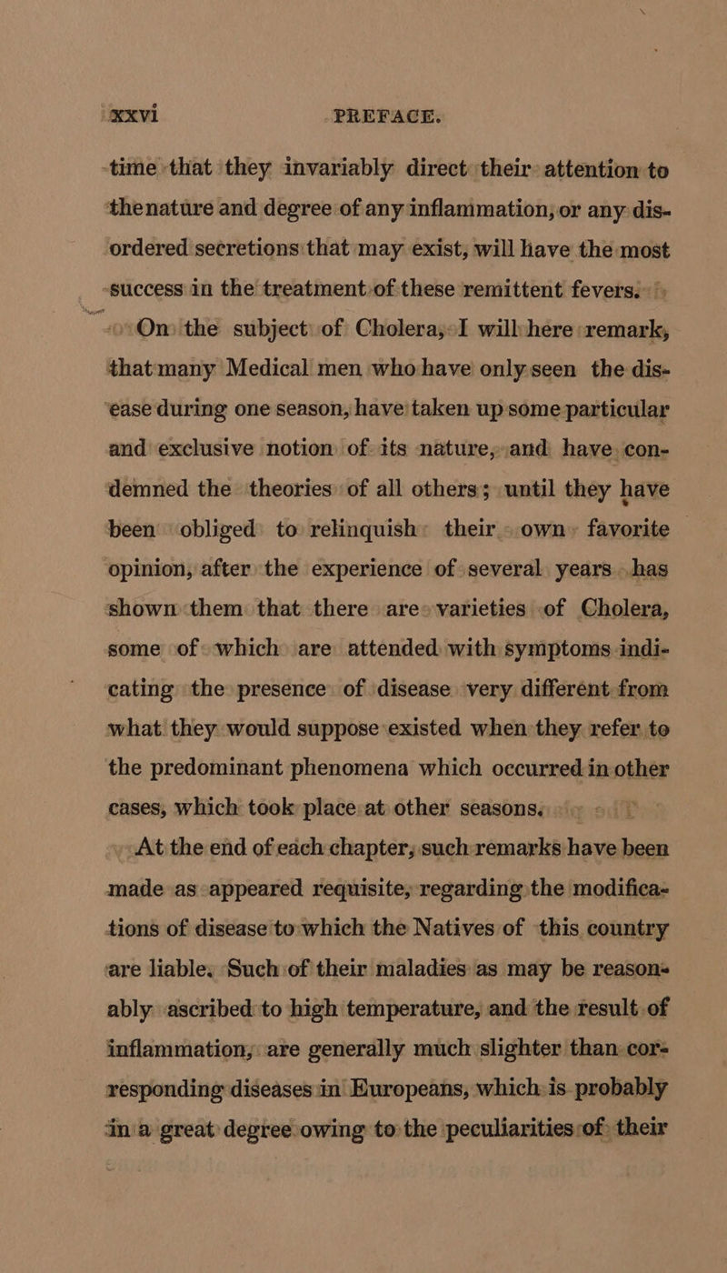 -time that they invariably direct their: attention to thenature and degree of any inflammation, or any dis- ordered secretions that may exist, will have the most “success in the treatmentof these remittent fevers. ov Omithe subject: of Cholera,»I will:here »remark, thatmany Medical men whohave only.seen the dis- ‘ease during one season, have taken up some particular and exclusive notion of its nature,,and have, con- demned the theories: of all others; until they have been obliged to relinquish: their - own,» favorite — opinion, after the experience of several years has shown them: that there are» varieties of Cholera, some of which are attended with symptoms indi- cating the presence of disease very different from what. they would suppose existed when they. refer to the predominant phenomena which occurred in other cases, which took place:at other seasons. . | At the end of each chapter; such: remarks: hove been made as appeared requisite, regarding the modifica- tions of disease to: which the Natives of this country are liable. Such of their maladies: as may be reasons ably ascribed to high temperature, and: the result of inflammation, are generally much slighter than: cor- responding diseases in Europeans, which: is. probably ina great degree owing to the peculiarities :of: their