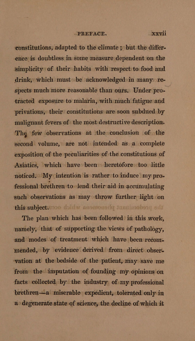 constitutions, adapted to the climate ; but ‘the differ- ence’ is doubtless in some measure dependent onthe ‘simplicity: of their habits with ‘respect: to: food and drink,’ which. must be acknowledged: in many: re- spects much more. reasonable than ours. Under pro- tracted exposure to malaria, with: much fatigue and ‘privations, their’ constitutions: are soon subdued: by malignant fevers of the most destructive description. Thg few observations at the conclusion of the second volume,’ are not intended as..a complete exposition of the peculiarities of the constitutions of Asiatics, which have been:~ heretofore>:too. little noticed. My intention is rather*to induce my pro- fessional brethren to lend. their-aid: in accumulating such observations as may throw further light:on this subject. The plan which hasbeen: fale vied: in this work, namely; that: of supporting the views of pathology, and modes of treatment which have been: recom: mended, by evidence’ derived. from: direct obser- ‘vation at the bedside of the: patient, may save me from'*the: imputation of founding «my opinions on facts collected. by: the imdustry) of:my professional brethren—a ‘miserable: expedient, tolerated’ only: in ao degenerate state of science, the decline of which it