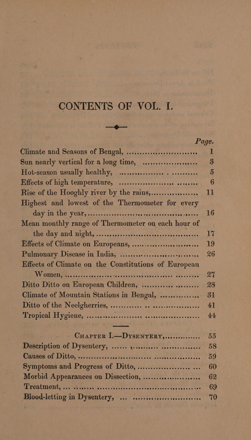 CONTENTS OF VOL. I. oo Page. Climate and Seasons of Bengal, ........-.sssceseeessceess me | Sun nearly vertical for a long time, ........0...s00. ie eee Hot-season usually healthy, ....ccsesssescves ¢ cocseeeens 5 Effects of high temperature, ..........seeeseres Wistsasmeot 1. Rise of the Hooghly river by the rains,..........e0.ee008 11 Highest and lowest of the Thermometer for every MUR TET GO LV CRE aot assure spares Von Varsanbasasay vestaasier ne Mean monthly range of Thermometer on each hour of the day and night, ....... SP Pee eae aoe Effects of Climate on Europeans, ........0e.sseseeseeee Ayers Be Panomary. Disease In (ndidy ori. eceds ves sse tee costenese sen 20 Effects of Climate on the Constitutions of eae WV MSCTIMMI Cs Ge, Source cass cy cnduwe tidied sinus Lol orders QT Ditto Ditto on European Children, Rinaieba Pose ats OnE h 28 Climate of Mountain Stations in Bengal, ............... 31 Ditto of the Neelgherries, ............ aber e tae Gate ele, 41 PENCE AP O1GHOA yo) Voce yu ghizc sien Nesvaovedvidessseneos AE CHaprER I.—DySENTERY,.....00.00000. 55 Description of Dysentery, ...... Sacaks Bocca: Sar mn ee 58 WAtses. OF WMG: ecrtesl certs sdck cs eees lode. Due ihosde caacdeucs 59 Symptoms and Progress of Ditto, ...... C7. CTR E ER NaE 60 Morbid eee on Dissection, ....... Secrest eas 62 UPCALTNOUEy seh AR eth ihian. wi fovesssscsarteavedsetarceselaves cee’ OG Blood-eting in faery ar wae: copy verre atcsesres 70