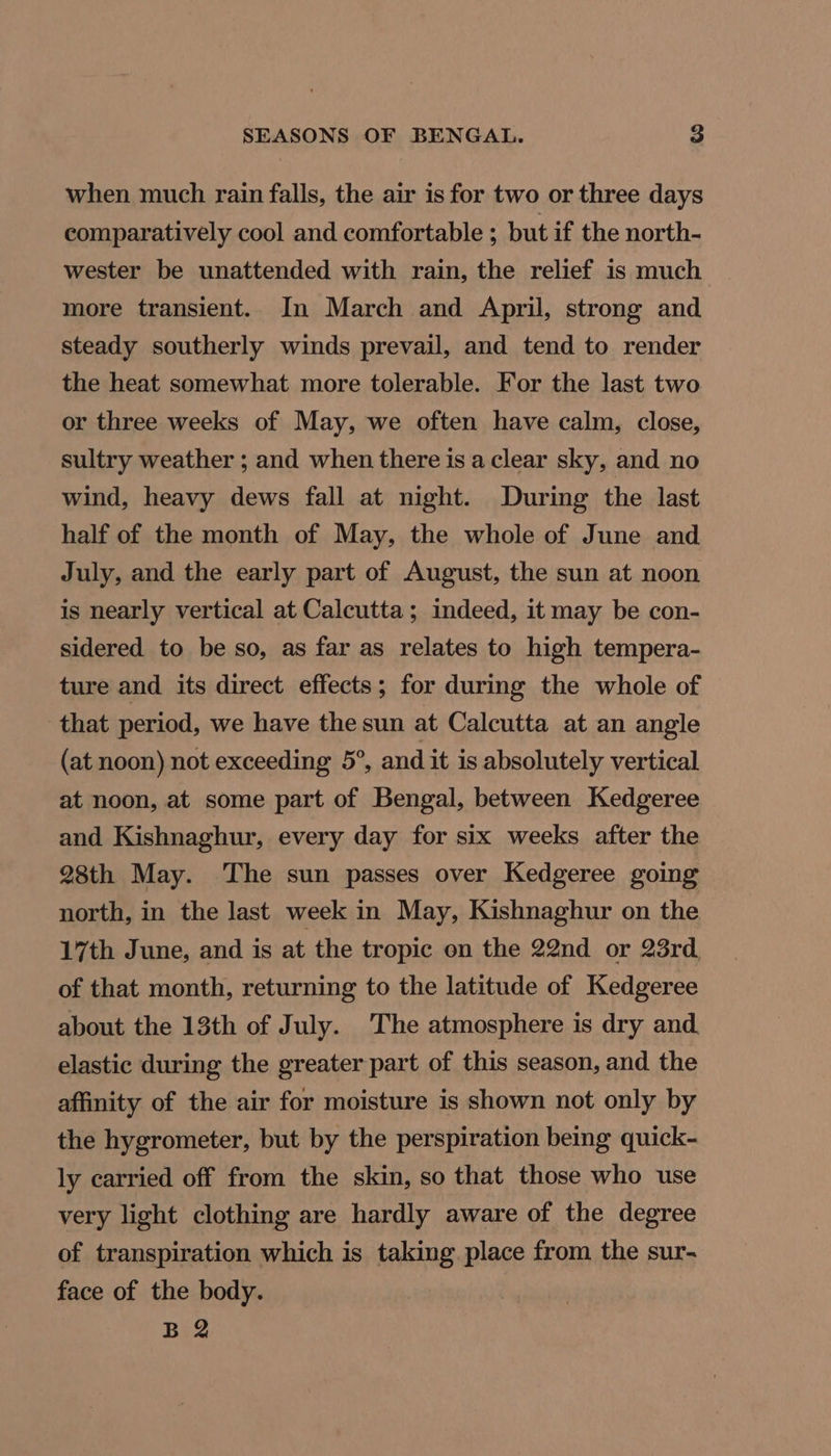 when much rain falls, the air is for two or three days comparatively cool and comfortable ; but if the north- wester be unattended with rain, the relief is much more transient. In March and April, strong and steady southerly winds prevail, and tend to render the heat somewhat more tolerable. For the last two or three weeks of May, we often have calm, close, sultry weather ; and when there is a clear sky, and no wind, heavy dews fall at night. During the last half of the month of May, the whole of June and July, and the early part of August, the sun at noon is nearly vertical at Calcutta; indeed, it may be con- sidered to be so, as far as relates to high tempera- ture and its direct effects; for during the whole of that period, we have the sun at Calcutta at an angle (at noon) not exceeding 5°, and it is absolutely vertical at noon, at some part of Bengal, between Kedgeree and Kishnaghur, every day for six weeks after the 28th May. ‘The sun passes over Kedgeree going north, in the last week in May, Kishnaghur on the 17th June, and is at the tropic on the 22nd or 23rd, of that month, returning to the latitude of Kedgeree about the 13th of July. The atmosphere is dry and. elastic during the greater part of this season, and the affinity of the air for moisture is shown not only by the hygrometer, but by the perspiration being quick- ly carried off from the skin, so that those who use very light clothing are hardly aware of the degree of transpiration which is taking place from the sur- face of the body. B 2