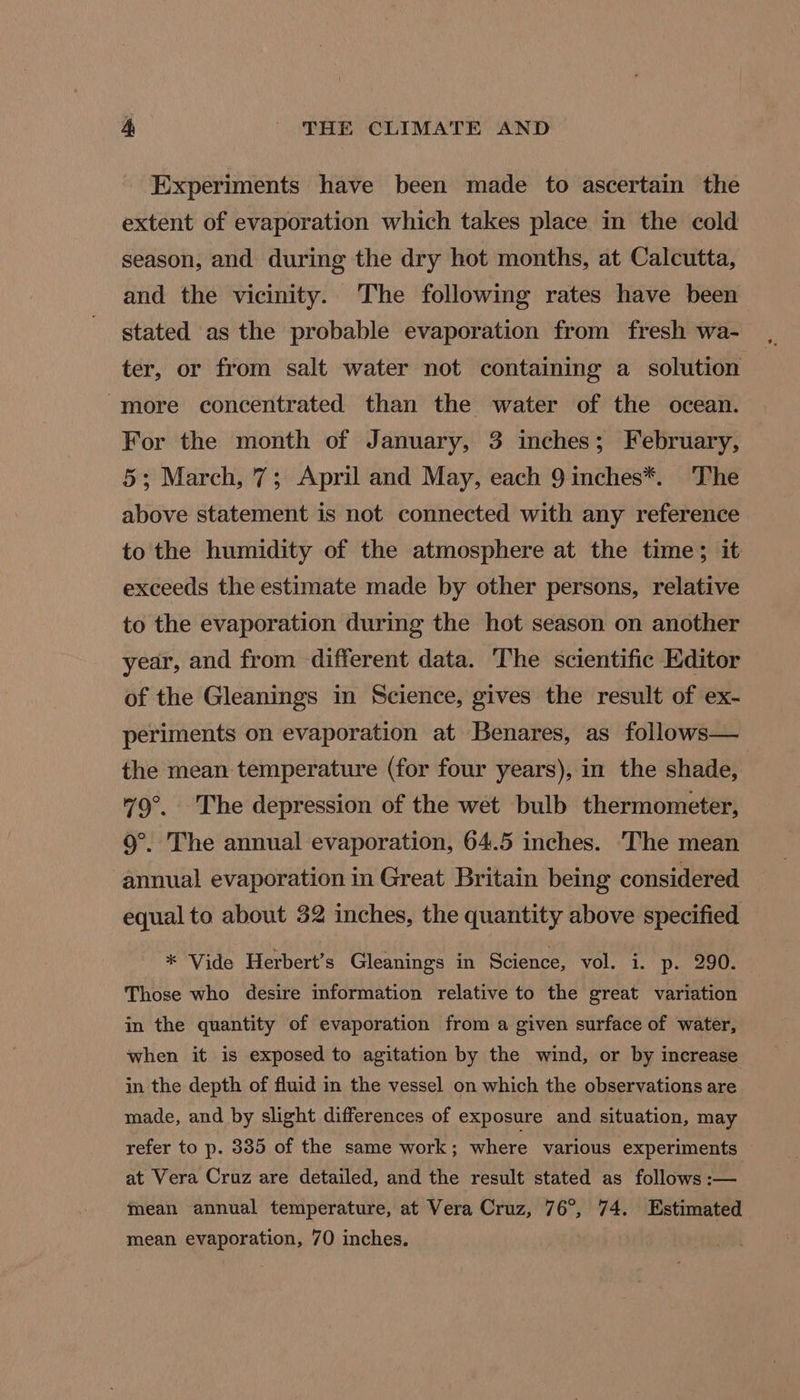 Experiments have been made to ascertain the extent of evaporation which takes place in the cold season, and during the dry hot months, at Calcutta, and the vicinity. The following rates have been stated as the probable evaporation from fresh wa- ter, or from salt water not containing a solution more concentrated than the water of the ocean. For the month of January, 3 inches; February, 5; March, 7; April and May, each 9 inches*. The above statement is not connected with any reference to the humidity of the atmosphere at the time; it exceeds the estimate made by other persons, relative to the evaporation during the hot season on another year, and from different data. The scientific Editor of the Gleanings in Science, gives the result of ex- periments on evaporation at Benares, as follows— the mean temperature (for four years), in the shade, | 79°. The depression of the wet bulb thermometer, 9°. The annual evaporation, 64.5 inches. 'The mean annual evaporation in Great Britain being considered equal to about 32 inches, the quantity above specified * Vide Herbert’s Gleanings in Science, vol. i. p. 290. Those who desire information relative to the great variation in the quantity of evaporation from a given surface of water, when it is exposed to agitation by the wind, or by increase in the depth of fluid in the vessel on which the observations are made, and by slight differences of exposure and situation, may refer to p. 385 of the same work; where various experiments at Vera Cruz are detailed, and the result stated as follows :— mean annual temperature, at Vera Cruz, 76°, 74. Estimated mean evaporation, 70 inches.