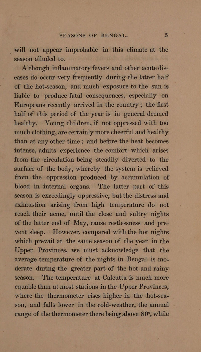 will not appear improbable in this climate at the season alluded to. Although inflammatory fevers and other acute dis- eases do occur very frequently during the latter half of the hot-season, and much exposure to the sun is liable to produce fatal consequences, especially on Europeans recently arrived in the country; the first half of this period of the year is in general deemed healthy. Young children, if not oppressed with too much clothing, are certainly more cheerful and healthy than at any other time; and before the heat becomes intense, adults experience the comfort which arises from the circulation being steadily diverted to the surface of the body, whereby the system is relieved from the oppression produced by accumulation of blood in internal organs. The latter part of this season is exceedingly oppressive, but the distress and exhaustion arising from high temperature do not reach their acme, until the close and sultry nights of the latter end of May, cause restlessness and pre- vent sleep. However, compared with the hot nights which prevail at the same season of the year in the Upper Provinces, we must acknowledge that the average temperature of the nights in Bengal is mo- derate during the greater part of the hot and rainy season. ‘The temperature at Calcutta is much more equable than at most stations in the Upper Provinces, where the thermometer rises higher in the hot-sea-_ son, and falls lower in the cold-weather, the annual | range of the thermometer there being above 80°, while