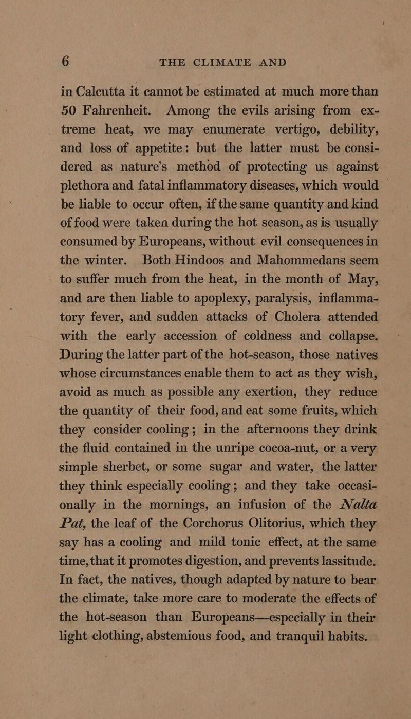 in Calcutta it cannot be estimated at much more than 50 Fahrenheit. Among the evils arising from ex- treme heat, we may enumerate vertigo, debility, and loss of appetite: but the latter must be consi- dered as nature’s method of protecting us against plethora and fatal inflammatory diseases, which would — be liable to occur often, if the same quantity and kind of food were taken during the hot season, as is usually consumed by Europeans, without evil consequences in the winter. Both Hindoos and Mahommedans seem to suffer much from the heat, in the month of May, and are then liable to apoplexy, paralysis, inflamma- tory fever, and sudden attacks of Cholera attended with the early accession of coldness and collapse. During the latter part of the hot-season, those natives whose circumstances enable them to act as they wish, avoid as much as possible any exertion, they reduce the quantity of their food, and eat some fruits, which they consider cooling; in the afternoons they drink the fluid contained in the unripe cocoa-nut, or a very simple sherbet, or some sugar and water, the latter they think especially cooling; and they take occasi- onally in the mornings, an infusion of the Nalta Pat, the leaf of the Corchorus Olitorius, which they say has a cooling and mild tonic effect, at the same time, that it promotes digestion, and prevents lassitude. In fact, the natives, though adapted by nature to bear the climate, take more care to moderate the effects of the hot-season than Europeans—especially in their light clothing, abstemious food, and tranquil habits.