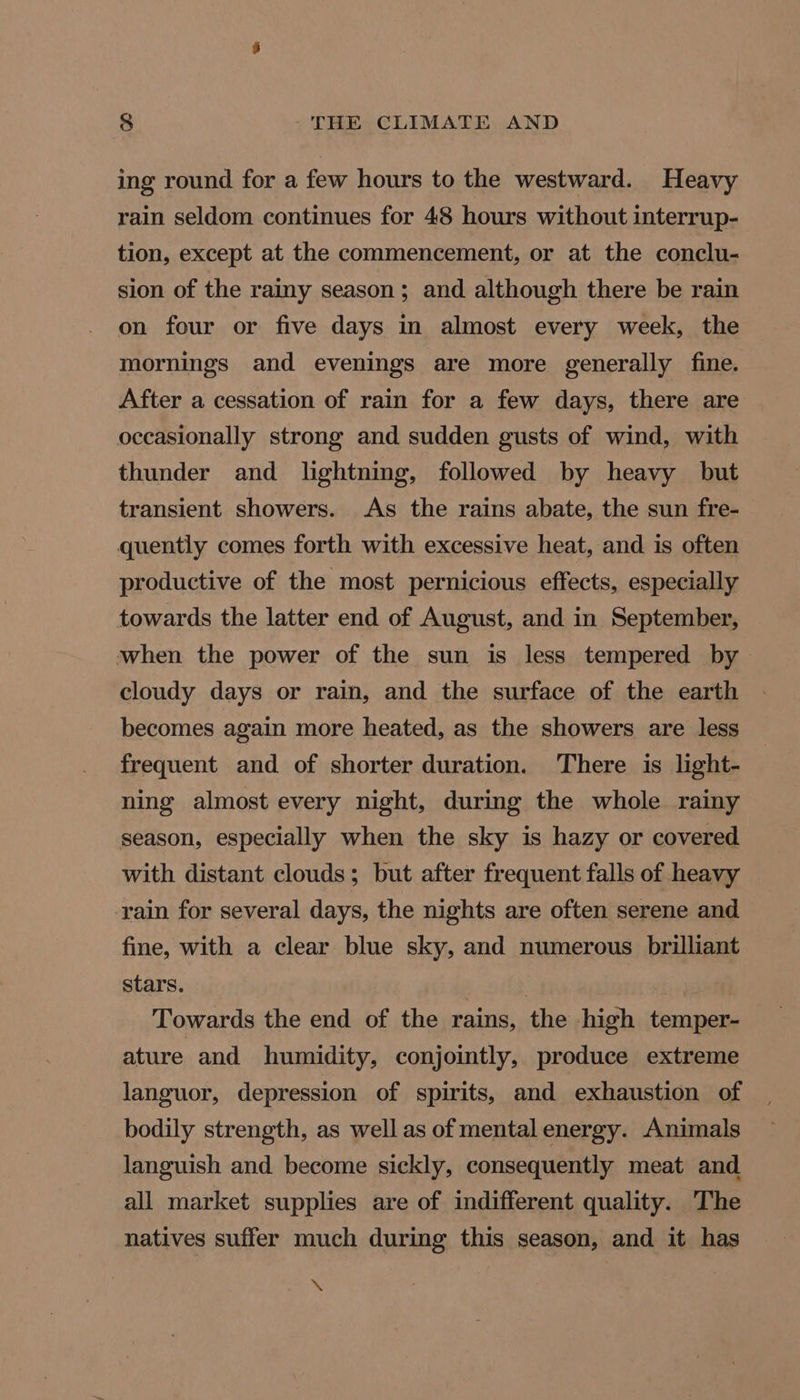 ing round for a few hours to the westward. Heavy rain seldom continues for 48 hours without interrup- tion, except at the commencement, or at the conclu- sion of the rainy season; and although there be rain on four or five days in almost every week, the mornings and evenings are more generally fine. After a cessation of rain for a few days, there are occasionally strong and sudden gusts of wind, with thunder and lightning, followed by heavy but transient showers. As the rains abate, the sun fre- quently comes forth with excessive heat, and is often productive of the most pernicious effects, especially towards the latter end of August, and in September, when the power of the sun is less tempered by cloudy days or rain, and the surface of the earth becomes again more heated, as the showers are less frequent and of shorter duration. There is light- ning almost every night, during the whole rainy season, especially when the sky is hazy or covered with distant clouds; but after frequent falls of heavy rain for several days, the nights are often serene and fine, with a clear blue sky, and numerous brilliant stars. | Towards the end of the rains, the high temper- ature and humidity, conjointly, produce extreme languor, depression of spirits, and exhaustion of bodily strength, as well as of mental energy. Animals languish and become sickly, consequently meat and all market supplies are of indifferent quality. The natives suffer much during this season, and it has \