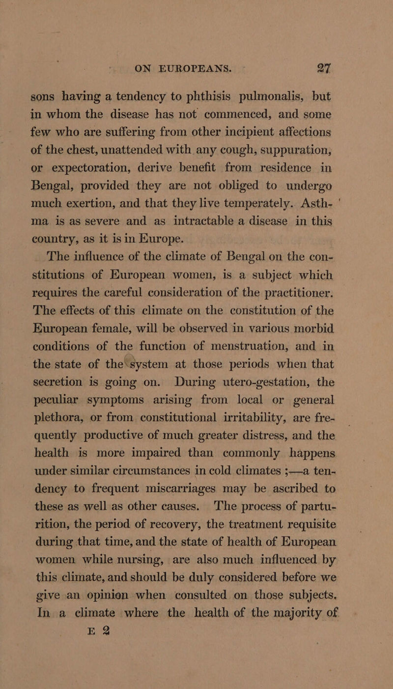 sons having a tendency to phthisis pulmonalis, but in whom the disease has not commenced, and some few who are suffering from other incipient affections of the chest, unattended with any cough, suppuration, or expectoration, derive benefit from residence in Bengal, provided they are not obliged to undergo much exertion, and that they live temperately.. Asth- ma is as severe and as intractable a disease in this country, as it is in Europe. The influence of the climate of Bengal on the con- stitutions of European women, is a subject which requires the careful consideration of the practitioner. The effects of this climate on the constitution of the European female, will be observed in various morbid conditions of the function of menstruation, and in the state of the‘system at those periods when that secretion is going on. During utero-gestation, the peculiar symptoms arising from local or general plethora, or from constitutional irritability, are fre- quently productive of much greater distress, and the health is more impaired than commonly happens under similar circumstances in cold climates ;—a ten- dency to frequent miscarriages may be ascribed to these as well as other causes. The process of partu- rition, the period of recovery, the treatment requisite during that time, and the state of health of European women while nursing, are also much influenced by this climate, and should be duly considered before we give an opinion when consulted on those subjects. £2