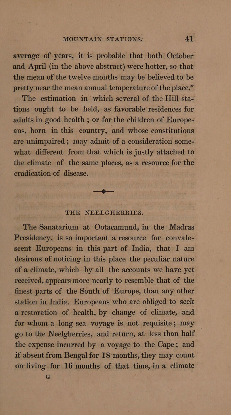 average of years, it is probable that both’ October and April (in the above abstract) were hotter, so that the mean of the twelve months may be believed to be pretty near the mean annual temperature of the place.” -The estimation in which several of the Hill sta- tions ought to be held, as favorable residences for adults in good health ; or for the children of Europe- ans, born in this country, and whose constitutions are unimpaired; may admit of a consideration some- what different from that which is justly attached to the climate of the same places, as a resource for the eradication of disease. | saei7 Stadt THE NEELGHERRIES. The Sanatarium at Ootacamund, in the Madras Presidency, is so important a resource for convale- scent Europeans’ in this part of India, that I am desirous of noticing in this place the peculiar nature of a climate, which by all the accounts we have yet received, appears more nearly to resemble that of the fmest parts of the South of Europe, than any other station in India. Europeans who are obliged to seek a restoration of health, by change of climate, and for whom a long sea voyage is not requisite; may go to the Neelgherries, and return, at: less than half | the expense incurred by a voyage to the Cape; and if absent from Bengal for 18 months, they may count on living for 16 months of that time, in a climate G