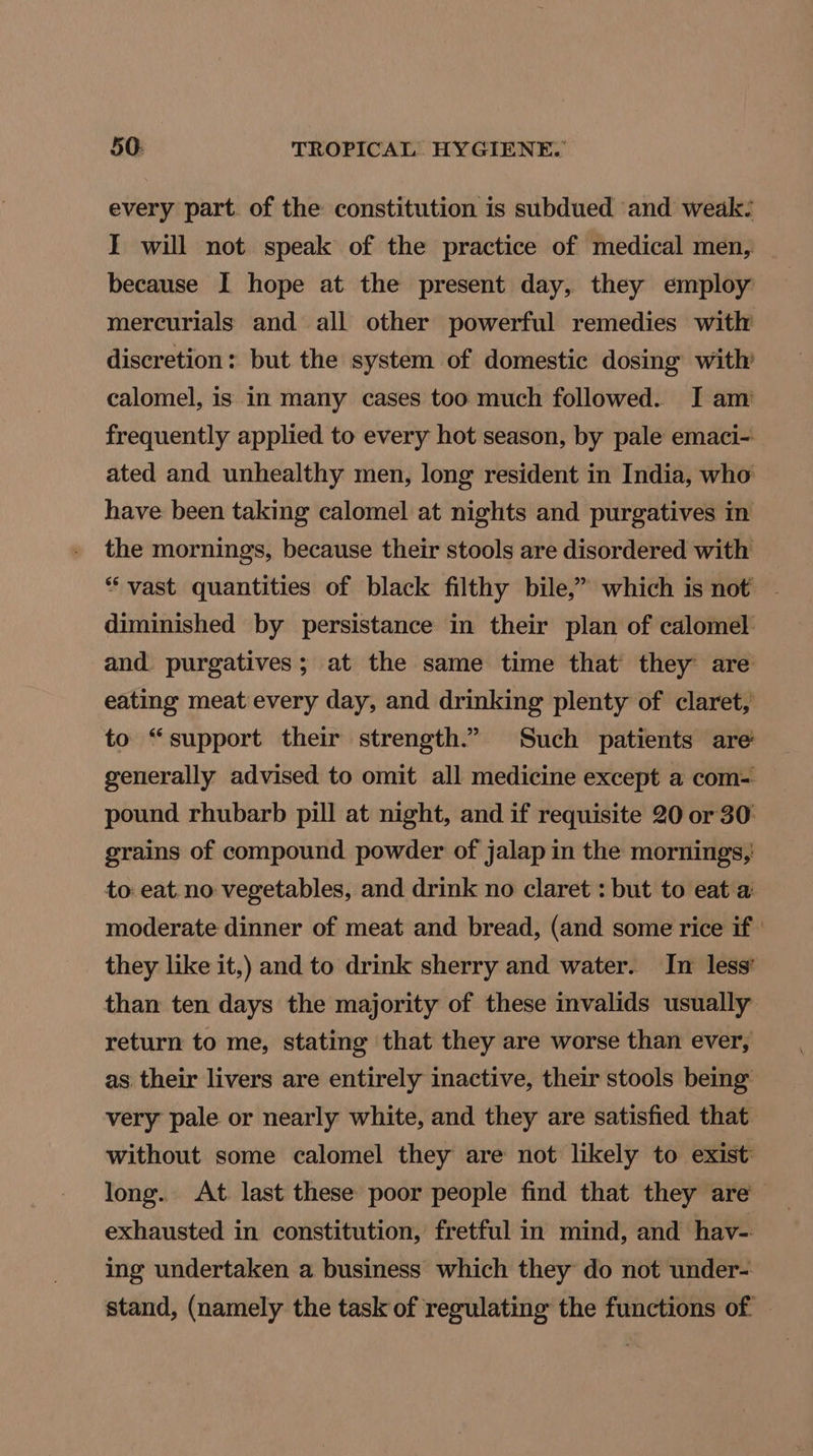 every part. of the constitution is subdued and weak: I will not speak of the practice of medical men, — because I hope at the present day, they employ mercurials and all other powerful remedies with discretion: but the system of domestic dosing with’ calomel, is in many cases too much followed. I am frequently applied to every hot season, by pale emaci- ated and unhealthy men, long resident in India, who have been taking calomel at nights and purgatives in the mornings, because their stools are disordered with “vast quantities of black filthy bile,” which is not ~ diminished by persistance in their plan of calomel and. purgatives; at the same time that they are eating meat every day, and drinking plenty of claret, to “support their strength.” Such patients are generally advised to omit all medicine except a com= pound rhubarb pill at night, and if requisite 20 or 30 grains of compound powder of jalap in the mornings, to: eat. no vegetables, and drink no claret : but to eat a moderate dinner of meat and bread, (and some rice if | they like it,) and to drink sherry and water. In less’ than ten days the majority of these invalids usually return to me, stating that they are worse than ever, as their livers are entirely inactive, their stools being very pale or nearly white, and they are satisfied that without some calomel they are not likely to exist: long.. At. last these poor people find that they are’ exhausted in constitution, fretful in mind, and hav- ing undertaken a business which they do not under- stand, (namely the task of regulating the functions of ©