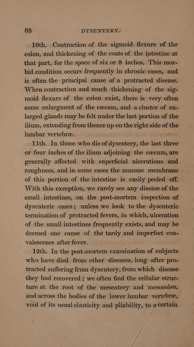 10th. Contraction of the sigmoid flexure of the colon, and thickening of the coats of the intestine at that part, for the space of six or 8 inches. This mor- bid condition occurs frequently in chronic cases, and is often the principal cause of a protracted disease. When contraction and much thickening of the sig- moid flexure of the colon exist, there is very often ‘some enlargment of the coecum, and a cluster of en- larged glands may be felt under the last portion of the ilium, extending from thence ia on the right side of the lumbar vertebre. 1ith. In those who die of dysentery, the last three or four inches of the ilium adjoining the coecum, are generally affected with superficial ulcerations and roughness, and in some cases the mucous membrane of this portion of the intestine is easily peeled off. With this exception, we rarely see any disease of the small intestines, on the post-mortem inspection of dysenteric cases; unless we look to the dysenteric termination of protracted fevers, in which, ulceration. of the small intestines frequently exists, and may be deemed one cause of the tardy and imperfect con- valescence after fever. seh 12th. In the post-mortem examination of subjects who have died from other diseases, long after pro- tracted suffering from dysentery, from which disease they had recovered ; we often find the cellular struc- ture at the root of the mesentery and mesocolon, and across the bodies of the lower lumbar vertebree, void of its usual elasticity and pliability, to acertain. fA