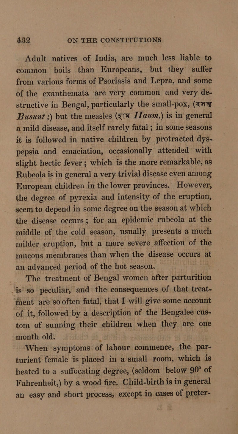 Adult natives of India, are much less liable to common boils than Europeans, but they suffer from various forms of Psoriasis and Lepra, and some of the exanthemata ‘are very common and very de- structive in Bengal, particularly the small-pox, (7g Busunt ;) but the measles (gt Haum,) is in general a mild disease, and itself rarely fatal ; in some seasons it is followed in native children by protracted dys- pepsia and emaciation, occasionally attended with slight hectic fever ; which is the more remarkable, as Rubeola is in general a very trivial disease even among European children in the lower provinces. However, the degree of pyrexia and intensity of the eruption, seem to depend in some degree on the season at which the disease occurs ; ; for an epidemic rubeola at the middle of the ‘cold season, usually presents a much milder eruption, but a more severe affection of the mucous membranes than when the disease occurs at an advanced period of the hot season, | The treatment of Bengal women after parturition ‘is: so peculiar, and the consequences of that treat- ment are so often fatal, that I will give some account ‘of it, followed by a description of the Bengalee cus- tom of sunning their children when they are one month old. ~- When symptoms of labour: commence, the par- turient female is placed in a small room, which is’ heated to a suffocating degree, (seldom below 90° of Fahrenheit,) by a wood fire. Child-birth is in general an easy and short process, except in cases of preter-