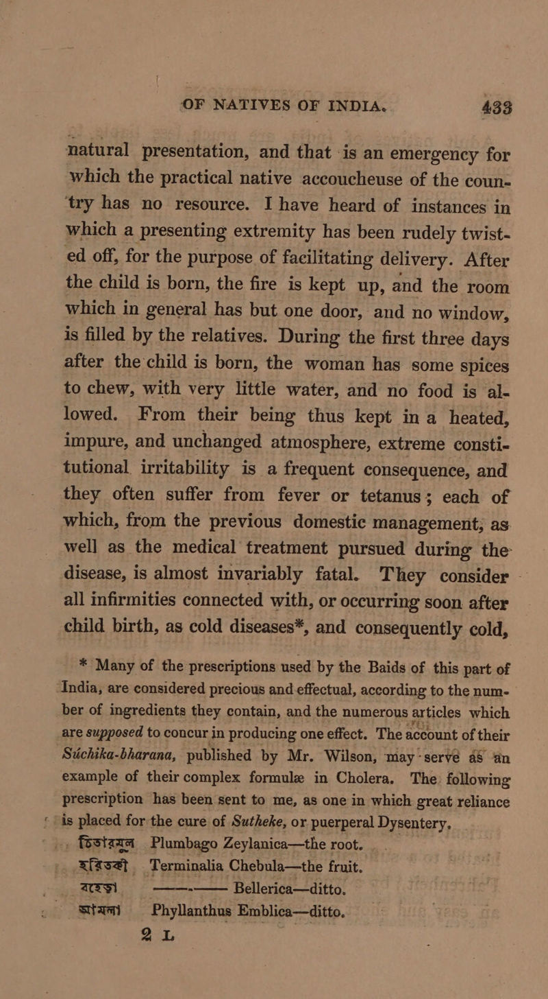 natural presentation, and that is an emergency for which the practical native accoucheuse of the coun- try has no resource. I have heard of instances in which a presenting extremity has been rudely twist- ed off, for the purpose of facilitating delivery. After the child is born, the fire is kept up, and the room which in general has but one door, and no window, is filled by the relatives. During the first three days after the child is born, the woman has some spices to chew, with very little water, and no food is al- lowed. From their being thus kept in a heated, impure, and unchanged atmosphere, extreme consti- tutional. irritability is a frequent consequence, and they often suffer from fever or tetanus; each of which, from the previous domestic management, as well as the medical treatment pursued during the disease, is almost invariably fatal. They consider — all infirmities connected with, or occurring soon. after child birth, as cold diseases*, and consequently cold, * Many of the prescriptions used by the Baids of this part of ‘India, are considered precious and effectual, according to the num- ber of ingredients they contain, and the numerous articles which are supposed to concur in producing one effect. The account of their Stichika-bharana, published by Mr. Wilson, may-servé a8 an example of their complex formule in Cholera. The: following prescription has been sent to me, as one in which great reliance ‘is placed forthe cure of Sutheke, or puerperal Dysentery, _, festzza Plumbago Zeylanica—the root. xfssat. Terminalia Chebula—the fruit. cs) ee Bellerica—ditto. stam Phyllanthus Emblica—ditto, 2L