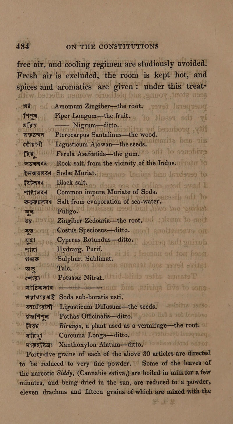 free air, and cooling regimen’ are studiously avoided: Fresh” air is excluded, the room is kept hot, and spices and ‘aromatics are given: under this treat- et.) Amomum Zingiber—the root. / fies... Piper Longum—the fruit. vi _afas Nigrum—ditto. | “4 AEOUT Pretpcarous Santalinus—the wood. is citatit — Ligusticum Ajowan—theseeds. = ~ Fee, -Ferula ‘Asafcetida—the gum. * 1 SOMSDEVS _tombamaatd Rock ‘salt, from the vicinity of the: Indus: _ taartd - Sod Muriat., . fread _ Black salt. oe enataad Common i impure Muriate of Soda. | | SySpaad Salt from evaporation of sea-water. | aa HUA Selig: 5. --< Zingiber Zedoaria—the root. “319 Costus Speciosus—ditto. r RAL.) op Cyperus, Rotundus—ditto. sizi_.. Hydrarg. Purif. saz Sulphur. Sublimat. 1 ear ORAS OIOM JOKE on ettat Potasse Nitrat. nifoesta — | | saisttzuae Soda abt irene usti. aacrtatat Ligusticum Diffusum—the seeds. stutter — Pothas Officinalis—ditto. 7 fast Birungo, a plant used as a veidifapesiithnd root. ' fant Curcuma Longa—ditto. is cer Xanthoxylon Alatum—ditto. iG Sng Forty-five grains of each of the above 30 articles are aivectéd ‘to be reduced to very fine powder.’ Some of ‘the ‘leaves of the narcotic Siddy, (Cannabis sativa,) are boiled in milk for a few ‘minutes, and being dried in the sun, are reduced to a powder, eleven drachms and fifteen grains of which are mixed withthe