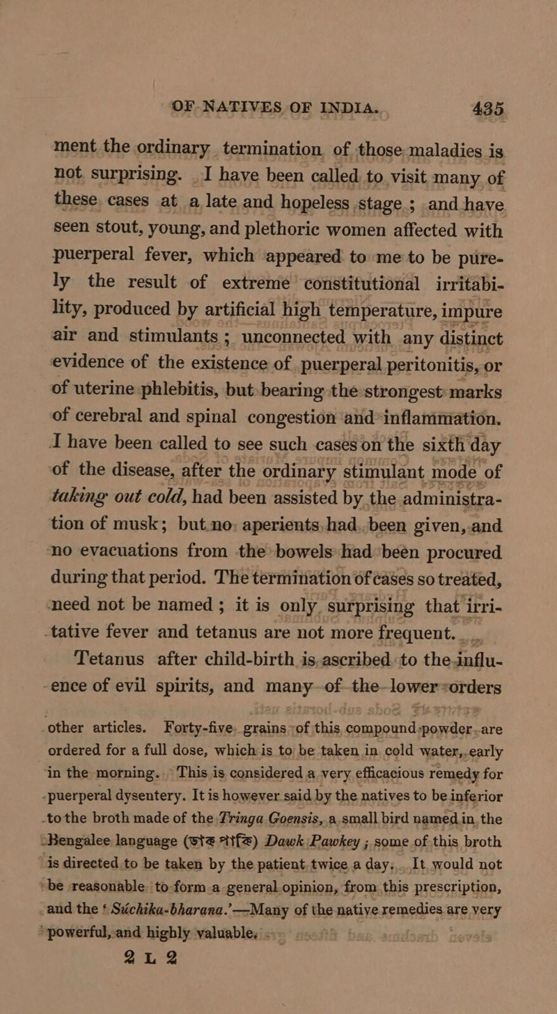 ment the ordinary termination. of those maladies i 1s not surprising. _I have been called to visit many of these cases at a late and hopeless. stage ; and have seen stout, young, and plethoric women affected with puerperal fever, which appeared to me to be pure- ly the result of extreme constitutional irritabi- lity, produced by artificial high temper ature, I impure air and stimulants ; “unconnected with any distinct evidence of the existence of. puerperal peritonitis, or of uterine phlebitis, but bearing the:strongest: marks of cerebral and spinal congestion and* inflammation. J have been called to see such cases on ‘the sixth day of the disease, after the ordinary stimulant mode of taking out cold, had been assisted by the administra- tion of musk; but.no, aperients, had. been given, and no evacuations from the bowels had been procured during that period. The termination of cases so treated, need not be named ; it is only surprising that irri- tative fever and tetanus are not more frequent. ne , Tetanus after child-birth is, ascribed. to the.influ- -ence of evil spirits, and nea of. the- cig ois other articles. Forty-five. grains of this compound fenton -are ordered for a full dose, which is to be taken in cold water,, -early ‘in the morning. This is considered a very efficacious remedy for -puerperal dysentery. It is however said by the natives to be inferior -tothe broth made of the Tinga Goensis, a small bird named. i inthe -Bengalee language (wt *if) Dawk Pawkey ; some of this broth is directed to be taken by the patient, twice a day... It, would not ~ be reasonable to-form a general opinion, from this prescription, -and the ‘ Stichika-bharana.’—Many of the natiye remedies are very powerful, and highly valuable. - 2L 2