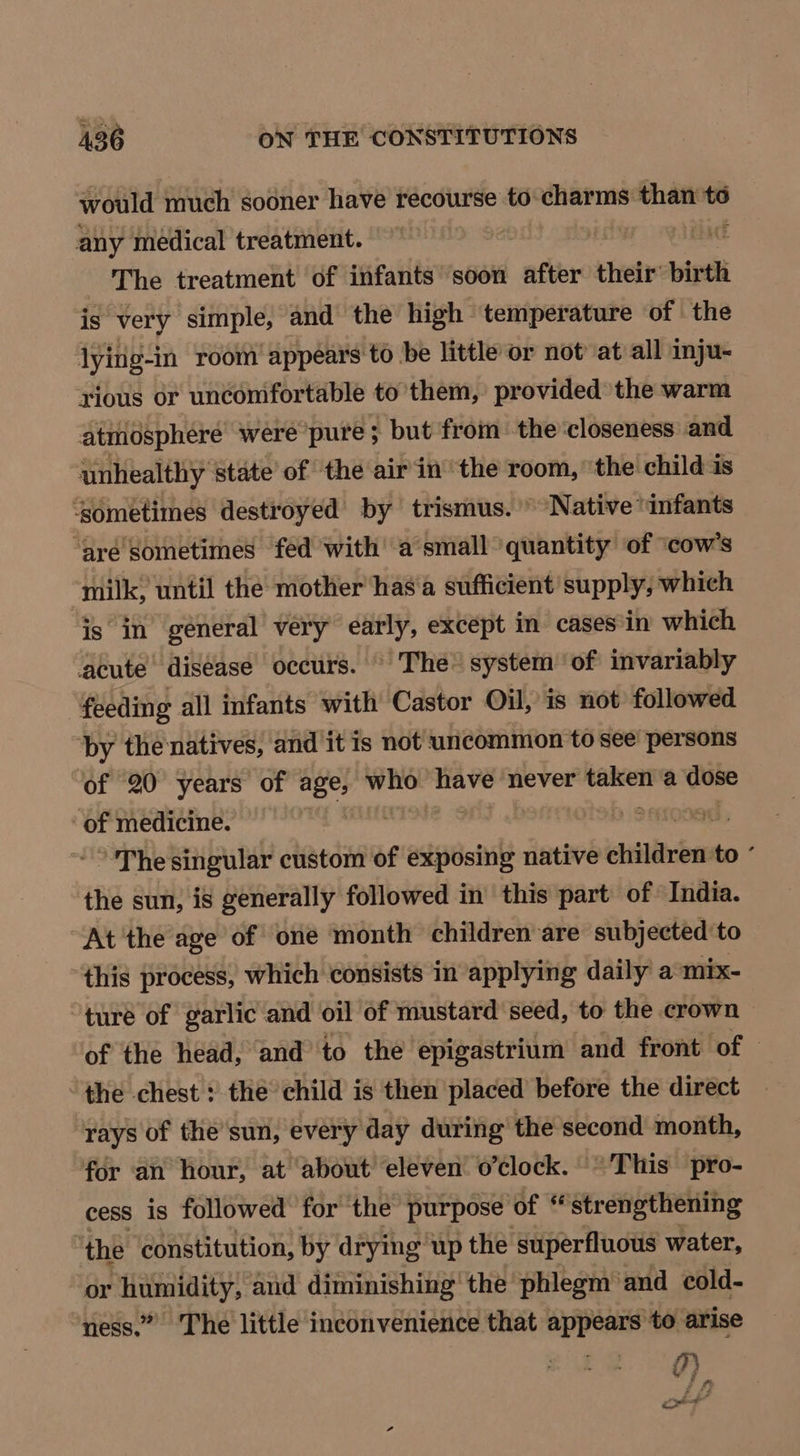 would much sooner have recourse to: charms than to any medical treatment. | EAM The treatment of infants soon after their’ birth is very simple, and the high temperature of the lying-in room’ appears to be little or not at all inju- rious or uncomfortable to them, provided the warm atmosphere were pure ; but from the closeness and unhealthy state’ of ‘the air in the room, the child is ‘sometimes destroyed by trismus. Native “infants ‘are Sometimes fed with a’small quantity of ‘cow’s milk, until the mother has'a sufficient supply, which is in general very early, except in cases‘in which acute disease occurs. © The system’ of invariably | feeding all infants with Castor Oil, is not followed by the natives, and it is not uncommon to see persons of 20 years of age; ssl have never eT a dose ‘of medicine. b sanoagd , -°'The singular custom of exposing native children to ° the sun, is generally followed in this part of India. At the age of one month children are subjected to “this process, which consists in applying daily a mix- turé of garlic and oil of mustard seed, to the crown of the head, and to the epigastrium and front of — the chest: the child is then placed before the direct rays of the’sun, every day during’ the second month, for an hour, at about’ eleven o’clock. ~~ This pro- cess is followed for the purpose of * strengthening the constitution, by drying up the superfluous water, or secu aud diminishing the phlegm and eold- “ness.” The little inconvenience that appears to arise ?}