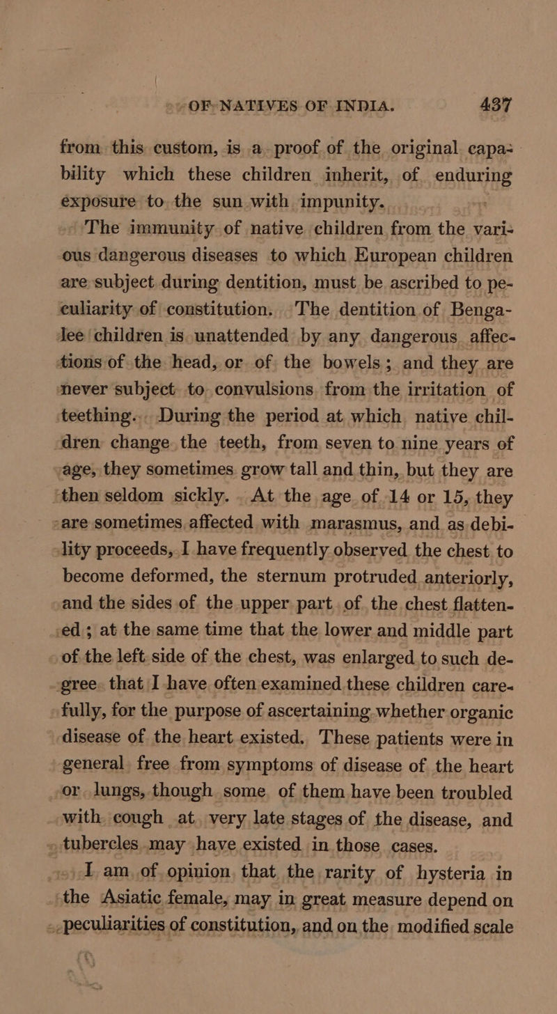 from this custom, is a proof of the original capa: bility which these children inherit, of enduring exposure to the sun with impunity. i The immunity of native children from the vari- ous dangerous diseases to which European children are subject during dentition, must be ascribed to pe- euliarity of constitution. The dentition of Benga- Jee children is unattended by any dangerous_affec- tions of the head, or of the bowels; and they are never subject. to. convulsions. from the irritation of ‘teething... During the period at which native chil- ‘dren change the teeth, from seven to nine years of age, they sometimes. grow tall and thin, but they are ‘then seldom sickly... At the age of 14 or 15, they sare sometimes affected with marasmus, and as debi- lity proceeds, I have frequently observed the chest to become deformed, the sternum protruded anteriorly, -and the sides of the upper part. of the chest flatten- ed; at the same time that the lower and middle part of the left. side of the chest, was enlarged to such de- gree. that I have often examined these children care- fully, for the purpose of ascertaining whether organic disease of the heart existed. These patients were in general free from symptoms of disease of. the heart or lungs, though some. of them have been troubled with cough at. very late stages of the disease, and _ tubercles may have existed in those cases. I am_ of opinion. that the rarity of hysteria in the Asiatic female, may in great, measure depend on --peculiarities of constitution, and on the modified scale