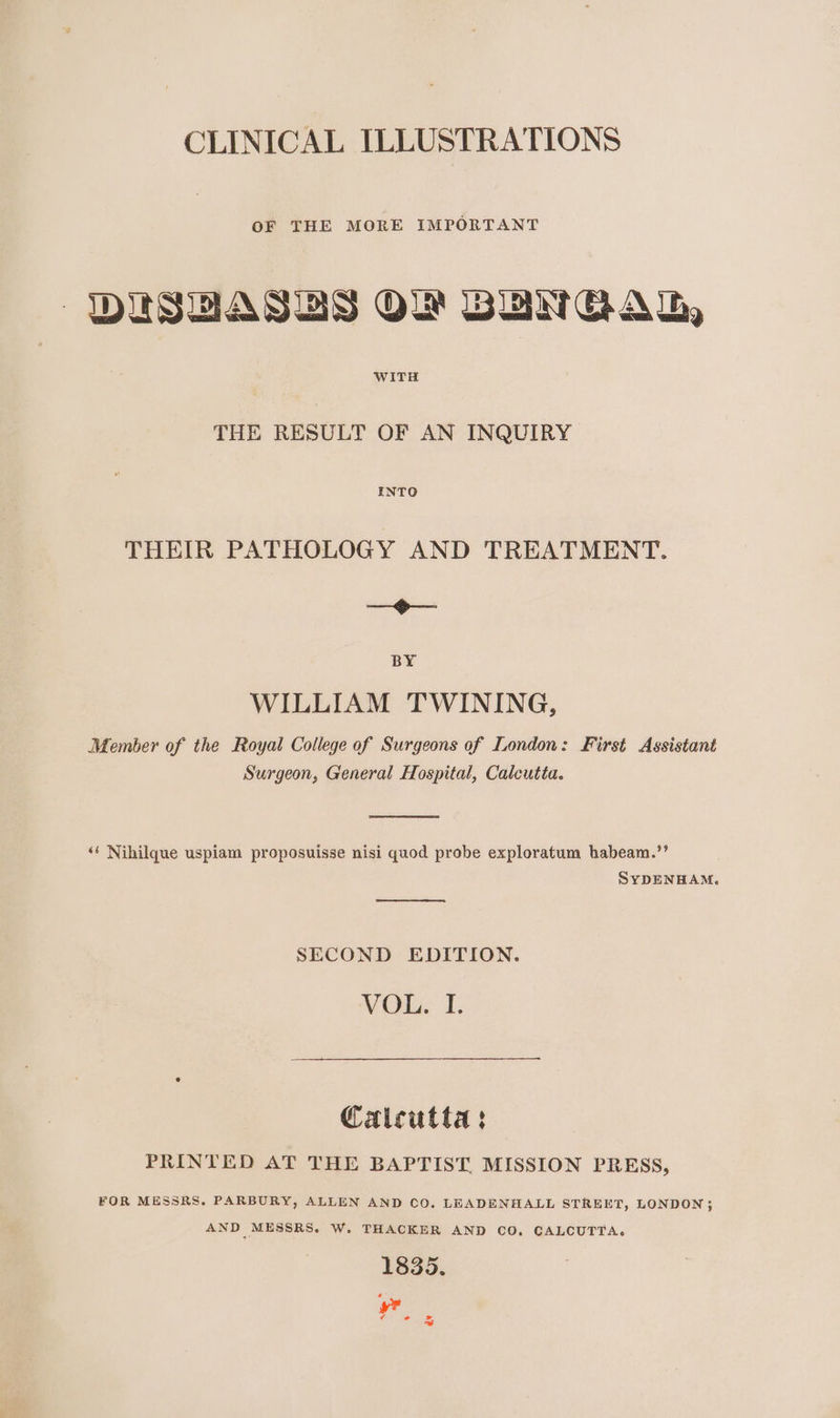 CLINICAL ILLUSTRATIONS OF THE MORE IMPORTANT DUSUASUS OW BUNGAL, WITH THE RESULT OF AN INQUIRY INTO THEIR PATHOLOGY AND TREATMENT. ip BY WILLIAM TWINING, Member of the Royal College of Surgeons of London: First Assistant Surgeon, General Hospital, Calcutta. ‘‘ Nihilque uspiam proposuisse nisi quod probe exploratum habeam.’’ SYDENHAM. SECOND EDITION. VOL. I. Caicutta: PRINTED AT THE BAPTIST. MISSION PRESS, FOR MESSRS. PARBURY, ALLEN AND CO. LEADENHALL STREET, LONDON; AND MESSRS. W. THACKER AND CO. CALCUTTA. 1835. ¢ + “4