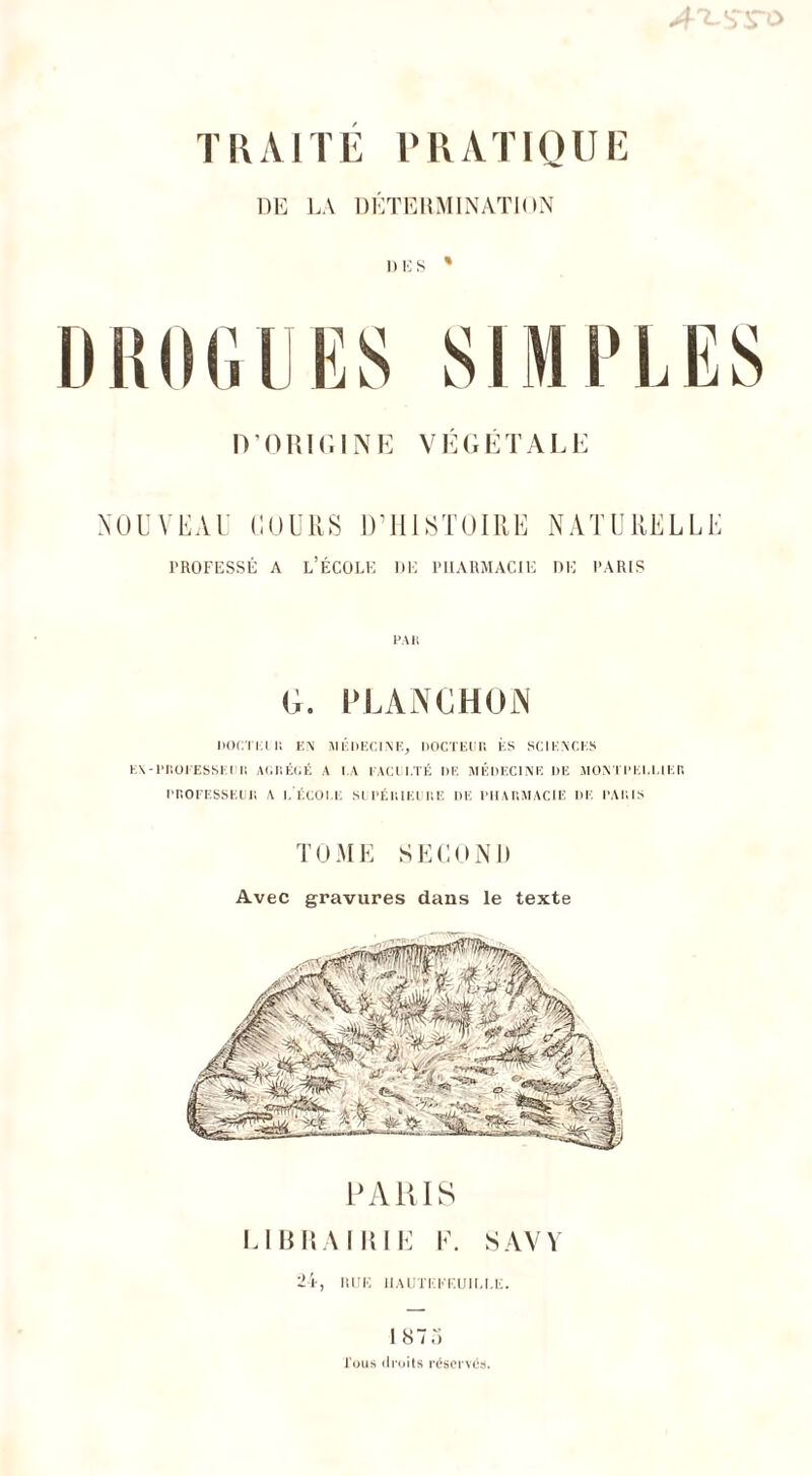 T\\AITÉ PRATIQUE DE LA DÉTERMINATION NOUVEAU COURS D’HISTOIRE NATURELEE professé a l’école de pharmacie de paris PAR Ci. PLANCHON DOCTEUI EN MÉDECINE, DOCTEUR ÈS SCIENCES EX-PROEESSEIIR AGRÉCÉ A I.A FACULTÉ DE MÉDECINE DE MONTPELLIER PROFESSEUR A L'-ÉCOLE SI PÉRIEURE DE PHARMACIE DE PARIS TOME SECOND Avec gravures dans le texte PARIS LIBRAIRIE F. S AV Y 24, iuje hautkkeuille. 187 o Tous droits réservés.