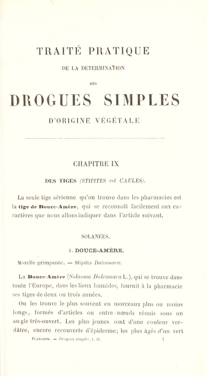 de la détermination DES DROGUES SIMPLES D’ORIGINE VÉGÉTALE CHAPITRE IX DES TIGES (STIPITES vel GAULES). La seule tige aérienne qu’on trouve clans les pharmacies est la tige do Douce-Amère, qui se reconnaît facilement aux ca¬ ractères que nous allons indiquer dans l’article suivant. SOLANÉES. 1. DOUCE-AMÈRE. Morelle grimpante. — Stipites Dulcamarœ. La Douce-Amère (Solarium Dulcamara L.), qui se trouve dans loule l’Europe, dans les lieux humides, fournit à la pharmacie ses tiges de deux ou trois années. On les trouve le plus souvent en morceaux plus ou moins longs, formés d’articles ou entre nœuds réunis sous un an gle très-ouvert. Les plus jeunes sont d’une couleur ver¬ dâtre, encore recouverts d’épiderme; les plus âgés d’un vert
