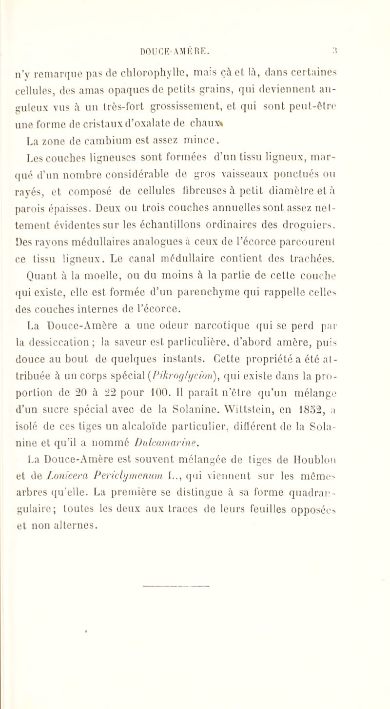 n’y remarque pas de chlorophylle, mais çà et là, dans certaines cellules, des amas opaques de petits grains, qui deviennent an¬ guleux vus à un très-fort grossissement, et qui sont peut-être une forme de cristaux d’oxalate de chaux* La zone de cambium est assez mince. Les couches ligneuses sont formées d’un tissu ligneux, mar¬ qué d’un nombre considérable de gros vaisseaux ponctues ou rayés, et composé de cellules fibreuses à petit diamètre et à parois épaisses. Deux ou trois couches annuelles sont assez net¬ tement évidentes sur les échantillons ordinaires des droguiers. Des rayons médullaires analogues à ceux de l’écorce parcourenl ce tissu ligneux. Le canal médullaire contient des trachées. Quant à la moelle, ou du moins à la partie de cette couche qui existe, elle est formée d’un parenchyme qui rappelle celle' des couches internes de l’écorce. La Douce-Amère a une odeur narcotique qui se perd par la dessiccation ; la saveur est particulière, d’abord amère, pu N douce au bout de quelques instants. Cette propriété a été at¬ tribuée à un corps spécial (Pikroglycion), qui existe dans la pro¬ portion de 20 à 22 pour 100. Il paraît n’être qu’un mélange d’un sucre spécial avec de la Solanine. Wiltstein, en 1852, a isolé de ces tiges un alcaloïde particulier, dillércnt de la Sola¬ nine et qu’il a nommé Dulcamarine. La Douce-Amère est souvent mélangée de tiges de Houblon et de Lonicera Periclymenum I.., (pii viennent sur les mémo arbres qu’elle. La première se distingue à sa forme quadran- gulaire; toutes les deux aux traces de leurs feuilles opposéo et non alternes.