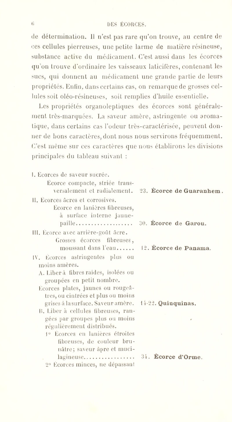 (le détermination. 11 n’est pas rare qu’on trouve, au centre de «.‘es cellules pierreuses, une petite larme de matière résineuse, substance active du médicament. C’est aussi dans les écorces qu’on trouve d'ordinaire les vaisseaux laticifères, contenant les mes, qui donnent au médicament une grande partie de leurs propriétés. Enfin, dans certains cas, on remarque de grosses cel¬ lules soit oléo-résineuses, soit remplies d’huile essentielle. Les propriétés organoleptiques des écorces sont générale¬ ment très-marquées. La saveur amère, astringente ou aroma¬ tique, dans certains cas l’odeur très-caractérisée, peuvent don¬ ner de bons caractères, dont nous nous servirons fréquemment. C’est même sur ces caractères que nous établirons les divisions principales du tableau suivant : 1. Ecorces de saveur sucrée. Écorce compacte, striée trans¬ versalement et radialement. il. Ecorces âcres et corrosives. Ecorce en lanières fibreuses, à surface interne jaune- paille. III. Ecorce avec arrière-goût âcre. Grosses écorces fibreuses, moussant dans l’eau. IV. Ecorces astringentes plus ou moins amères. A. Libéra fibres raides, isolées ou groupées en petit nombre. Ecorces plates, jaunes ou rougeâ¬ tres, ou cintrées et plus ou moins grises à la surface. Saveur amère. It. Liber à cellules fibreuses, ran¬ gées par groupes plus ou moins régulièrement distribués. Iu Ecorces en lanières étroites fibreuses, de couleur bru¬ nâtre; saveur âpre et muci- lagineuse.. 2° Ecorces minces, ne dépassant 23. Écorce deGuaranhem. 30. Écorce de Garou. 12. Écorce de Panama. 11-22. Quinquinas. 34. Écorce d'Orme.