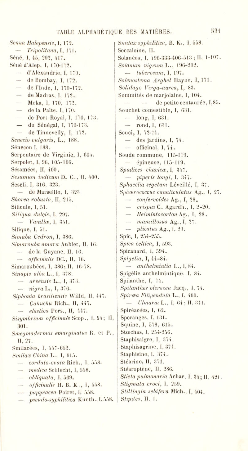 Senna Halepensis, I. 17.?. — Tripolitana, 1,171. Séné, I, 45, 292, 417. Séné d’Alep, 1, 170-172. — d’Alexandrie, I, 170. — de Bombay, I, 172. de l’Inde, 1, 170-172. — de Madras, 1, 172. Moka, 1. 170. 172. — de la Palte, 1, 170. — de Port-Royal, I, 170. 170. — du Sénégal, I, 170-170. — de Tinnevelly, I, 172. Senecio vulgaris, L., 188. Séneçon I, 188. Serpentaire de Virginie, I, 005. Serpolet, I, 90, 105-100. Sésamées, II, 400. Sesamum indicum D. C., Il, 400. Seseli, I, 010, 020. — de Marseille, I, 020. Shorea robuste, II, 215. Silicule, I, 51. Si tiqua dulcis, 1, 207. — Vanillæ, I. 051. Silique, I, 51. Simaba Cedron, 1, 080. Simarouba amara Aublet, II. 10. delà Guyane. II, 10. — officinalis DG., 11. 10. Simaroubées, I. 080; II. 10-78. .Sinapis alba L., I, 078. — arvensis L., 1, 070. — nigra L., I, 070. Sip/ionia brasiltenais Willd, II. 447 . Cuhuchu Rich., 11, 447. — elustica Pers., H, 447. Sisymbrium officinale Scop., 1,54; IL 001. Smegmadermos emarginat.ua R. et P., 11. 27. Smilacées, I, 557-652. Srnilax China L., I, 015. corduto-ovata Rich., 1, 558. medica Schlecht, I, 558. — übliquata, I, 509. officinalis II. R. K., I, 558. — pupyracea Poiret, 1, 558. Smi/axsyphilitica, R. K., 1,558. Soccaloïne, II. Solanées, I, 190-300-400-510 ; II. 1-107. Solanum nigrum. L., 100-202. — tuberosum, I, 107. Solenostema Arghel Ilayne, 1, 171. Solidago Virga-aurea, I, 80. Sommités de marjolaine, I, 104. — de petite centaurée, 1,85. Souchet comestible, I, 601. — long, I, 631. — rond, 1, 001. Souci, I, 72-74. — des jardins, I, 74. — officinal, I, 74. Soude commune, 115-110. — épineuse, 115-110. Spadices chavicœ, I, 347. — pi péris longi, I, 347. Sphacelia segeturn Léveillé, I, 07. Sphœrococcus canaliculatus Ag., I. 27. — confervoides Ag., I, 28. — crispas C. Agardli., I, 2-20. — Uelmintocorton Ag., I, 28. mamillosus Ag., I, 27. — plicatus Ag., I, 20. Spic, I, 254-255. Spica cet t ica, I, 590. Spicanard, I, 594. Spigelia, 1, 44-84. — unthelmintia L., 1,84. Spigélie anthelmintique, I, 84. Spilantlie, I, 74. Spilanthes oleracea Jacq., I, 74. Spirœa Filipendula L., I, 400. — Ulmaria L.. 1, 04: II. 011. Spiréacées, I, 02. Sporanges, I, 101. Squine, I, 578, 615. Stœchas, 1, 254-250. Staphisaigre, I, 074. Staphisagrine, I, 374. Staphisine, I, 374. Stéarine, II, 071. Stéaroptène, II, 280. Sticta pulmonaria Achat', I, 04; II. 421. Stigmata croci, I, 250. Stillingia sebifera Mich.. I, 404.