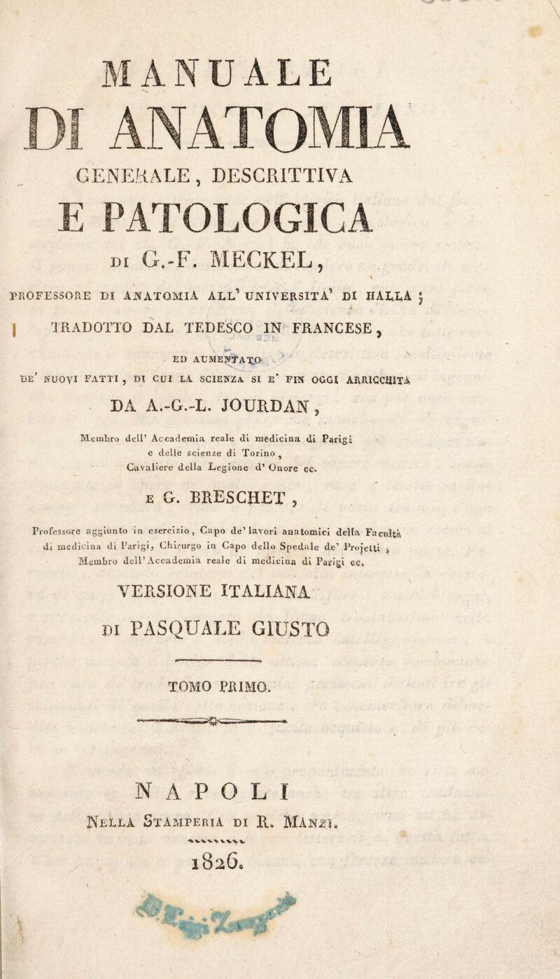 DI ANATOMIA GENERALE, DESCRITTIVA E PATOLOGICA DI G.-F. MECKEL, * PROFESSORE DI ANATOMIA ALL* UNIVERSITÀ* Di HALLÀ j TRADOTTO DAL TEDESCO IN FRANCESE, m - r ED AUMENTATO de’ nuovi fatti , di cui la scienza si e* fin oggi arricchita DA A.-G.-L. JOURDAN , Membro dell1 Accademia reale di medicina di Parigi e delle scienze di Torino Cavaliere della Legione d1 Onore ec. e G. BRESCHET , Professore aggiunto in esercizio, Capo de1 lavori anatomici della Facilità di medicina di Parigi, Chirurgo in Capo dello Spedale de1 Projetti j Membro dell1 Accademia reale di medicina di Parigi ec» VERSIONE ITALIANA di PASQUALE GIUSTO TOMO PI!IMO, NAPOLI NeILA. Stamperia di R. MAhzj,