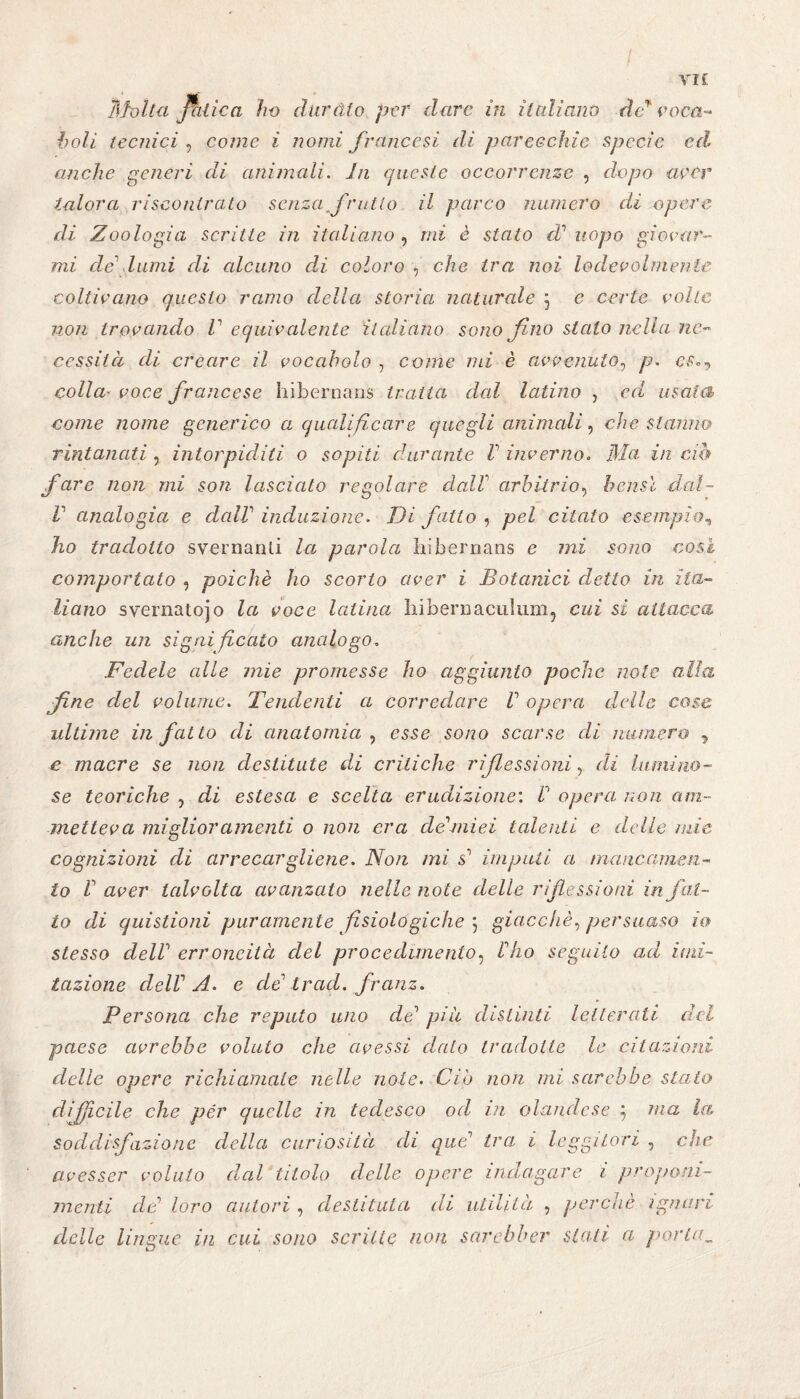 / VI£ Stolta Jritica ho dar àio per dare in italiana de* voca¬ boli tecnici , come i nomi francesi di parecchie specie ed anche generi di animedi. In queste occorrenze , dopo aver talora riscontrato senza frutto il parco numero di opere di Zoologia scritte in italiano , mi è stato cV uopo giocar¬ mi de lumi di alcuno d,i coloro , che tra noi lodevolmente coltivano questo ramo della storia naturale ; e certe volte non trovando V equivalente italiano sono fino stalo nella nc~ cessiici eli creare il vocabolo , come mi è avvenuto, p. cs», colla* voce francese hibernans tratta dal latino , ed usata come nome generico a qualificare quegli animali, che stanno rintanati, intorpiditi o sopiti durante V inverno» Ma in ciò fare non mi son lasciato regolare dall arbitrio, bensì dal¬ li analogia e dall induzione. Di fatto , pel citato esempio, ho tradotto svernanti la parola hibernans e mi sono cosi comportato , poiché ho scorto aver i Botanici detto in ita¬ liano svernato]o la voce latina bibernaculum, cui si attacca anche un sigai ficaio analogo, Fedele alle mie promesse ho aggiunto poche note alla fine del volume. Tendenti a corredare V opera delle cose ultime in fatto di anatomia , esse sono scarse di numero 9 e macre se non destitute di critiche r iß es sioni, di lumino¬ se teoriche , di estesa e scelta erudizione’. V opera non am¬ metteva miglior amenti o non era dedalei talenti e delie mie cognizioni di arrecargliene. Non mi I imputi a mancamen¬ to V aver talvolta avanzato nelle note delle riflessioni in fat¬ to di quistioni puramente fisiologiche 5 giacché, persuaso io stesso delV erroneità del procedimento, Mio seguilo ad imi¬ tazione clelV A. e de' trad. franz. Persona che reputo uno de1 piu distinti letterali del paese avrebbe voluto che avessi dato tradotte le citazioni delle opere richiamale nelle noie. Ciò non mi sarebbe stalo difficile che pér quelle in tedesco od in olandese $ ma la soddisfazione della curiosità di que’ tra i leggitori , che avesser volato dal titolo delle opere indagare i proponi¬ menti de loro autori , destituta di utilità , perchè ignari delle lingue in cui sono scritte non sctrebber stati a portila